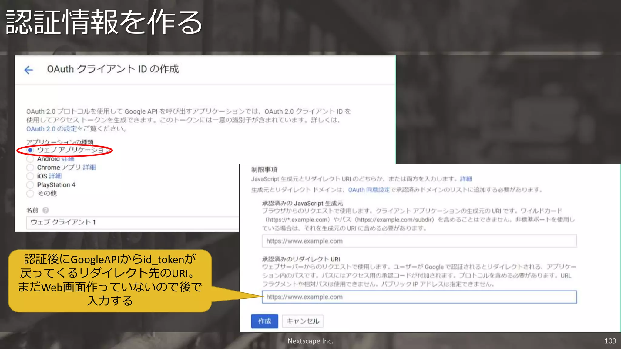 認証情報を作る
認証後にGoogleAPIからid_tokenが
戻ってくるリダイレクト先のURI。
まだWeb画面作っていないので後で
入力する
Nextscape Inc. 109
 