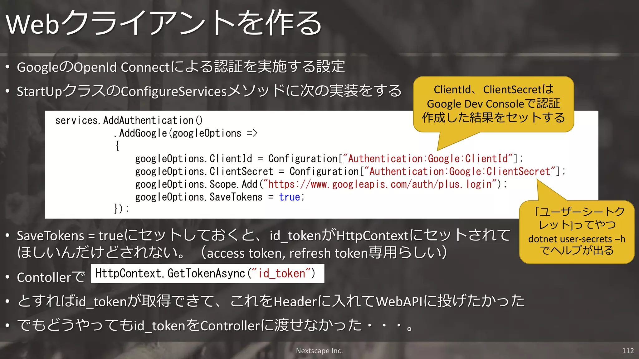 • GoogleのOpenId Connectによる認証を実施する設定
• StartUpクラスのConfigureServicesメソッドに次の実装をする
Webクライアントを作る
services.AddAuthentication()
.AddGoogle(googleOptions =>
{
googleOptions.ClientId = Configuration["Authentication:Google:ClientId"];
googleOptions.ClientSecret = Configuration["Authentication:Google:ClientSecret"];
googleOptions.Scope.Add("https://www.googleapis.com/auth/plus.login");
googleOptions.SaveTokens = true;
});
• SaveTokens = trueにセットしておくと、id_tokenがHttpContextにセットされて
ほしいんだけどされない。（access token, refresh token専用らしい）
• Contollerで
• とすればid_tokenが取得できて、これをHeaderに入れてWebAPIに投げたかった
• でもどうやってもid_tokenをControllerに渡せなかった・・・。
HttpContext.GetTokenAsync("id_token")
ClientId、ClientSecretは
Google Dev Consoleで認証
作成した結果をセットする
「ユーザーシートク
レット]ってやつ
dotnet user-secrets –h
でヘルプが出る
Nextscape Inc. 112
 