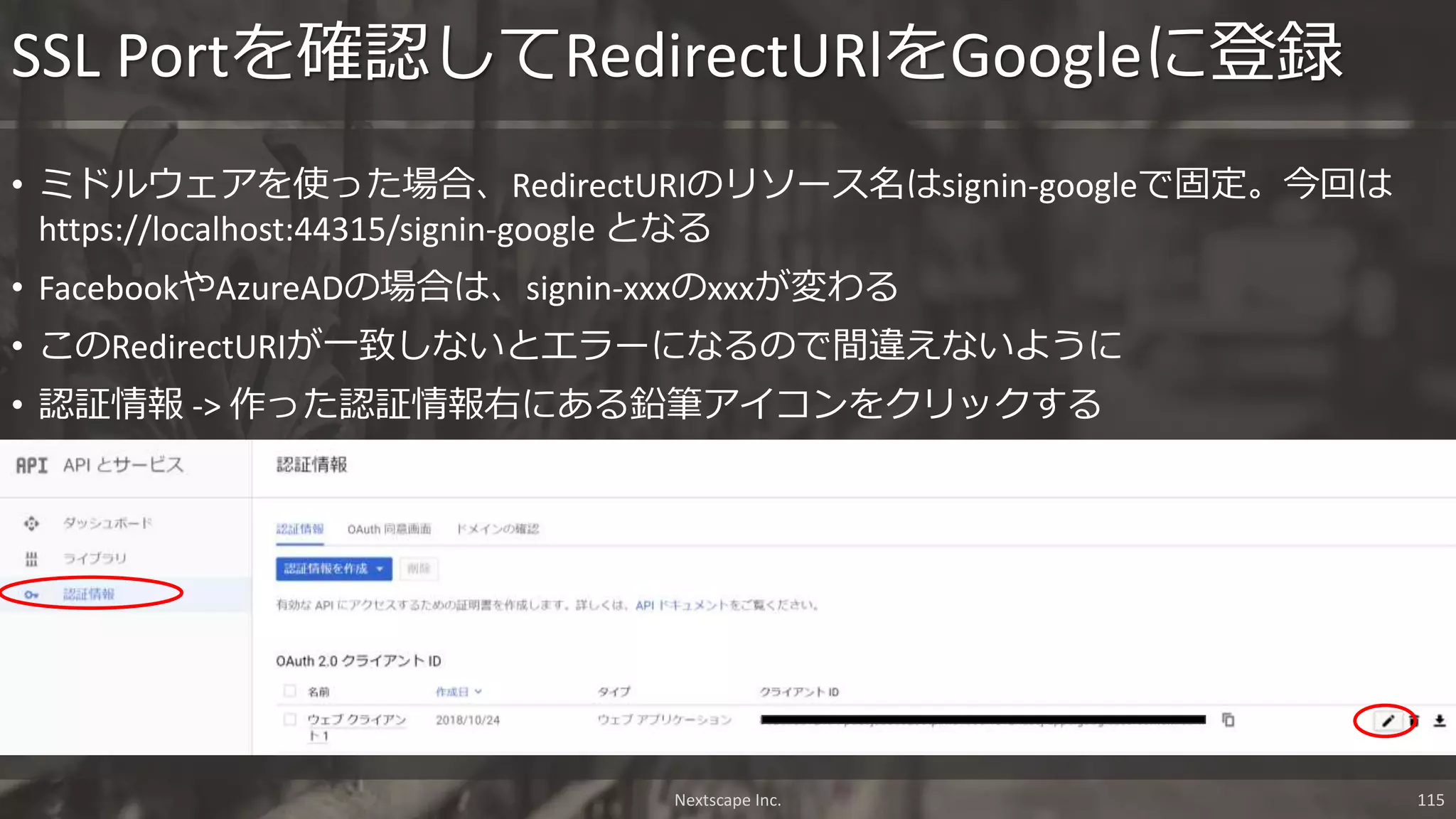 • ミドルウェアを使った場合、RedirectURIのリソース名はsignin-googleで固定。今回は
https://localhost:44315/signin-google となる
• FacebookやAzureADの場合は、signin-xxxのxxxが変わる
• このRedirectURIが一致しないとエラーになるので間違えないように
• 認証情報 -> 作った認証情報右にある鉛筆アイコンをクリックする
SSL Portを確認してRedirectURlをGoogleに登録
Nextscape Inc. 115
 