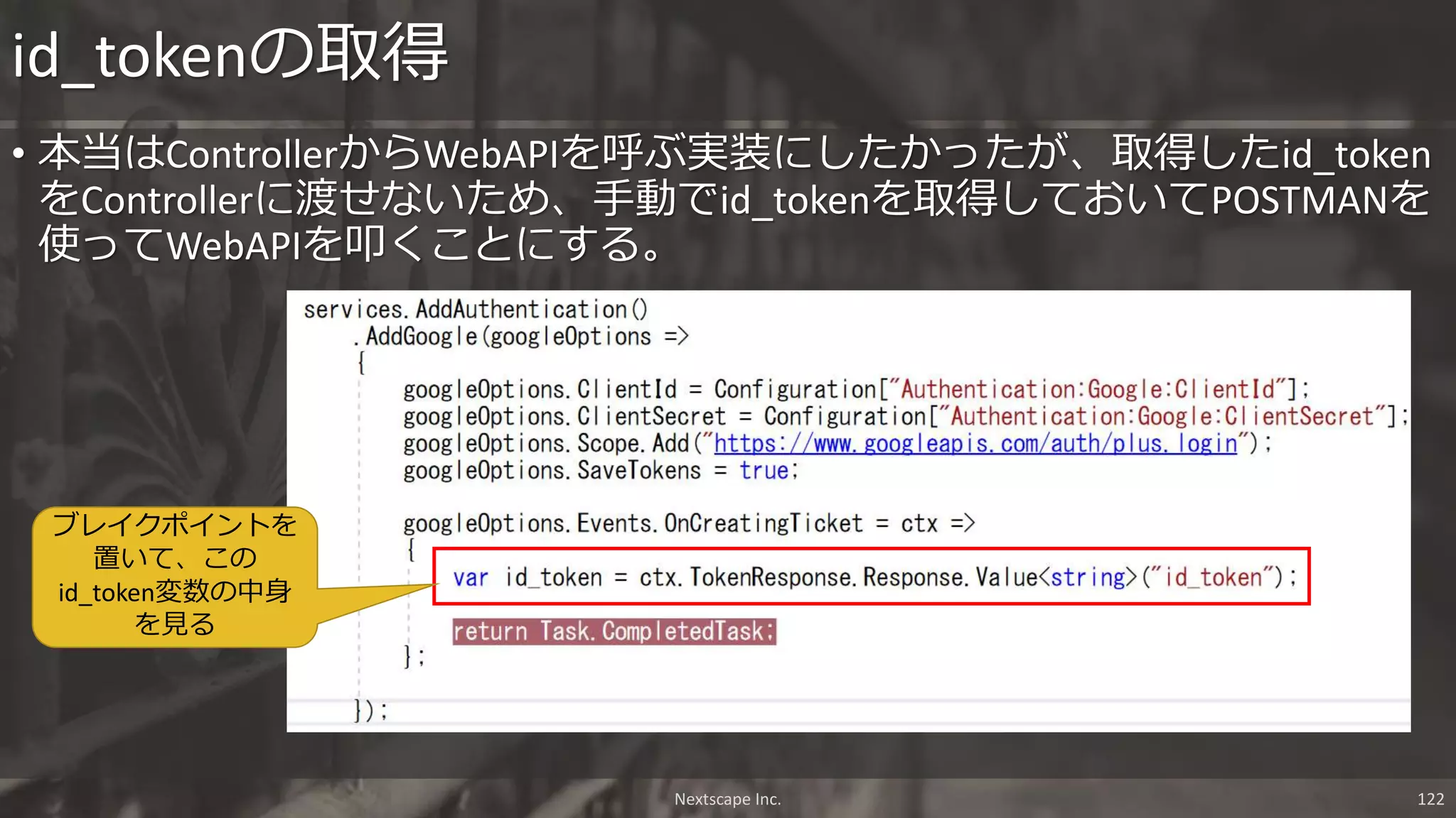 • 本当はControllerからWebAPIを呼ぶ実装にしたかったが、取得したid_token
をControllerに渡せないため、手動でid_tokenを取得しておいてPOSTMANを
使ってWebAPIを叩くことにする。
id_tokenの取得
ブレイクポイントを
置いて、この
id_token変数の中身
を見る
Nextscape Inc. 122
 