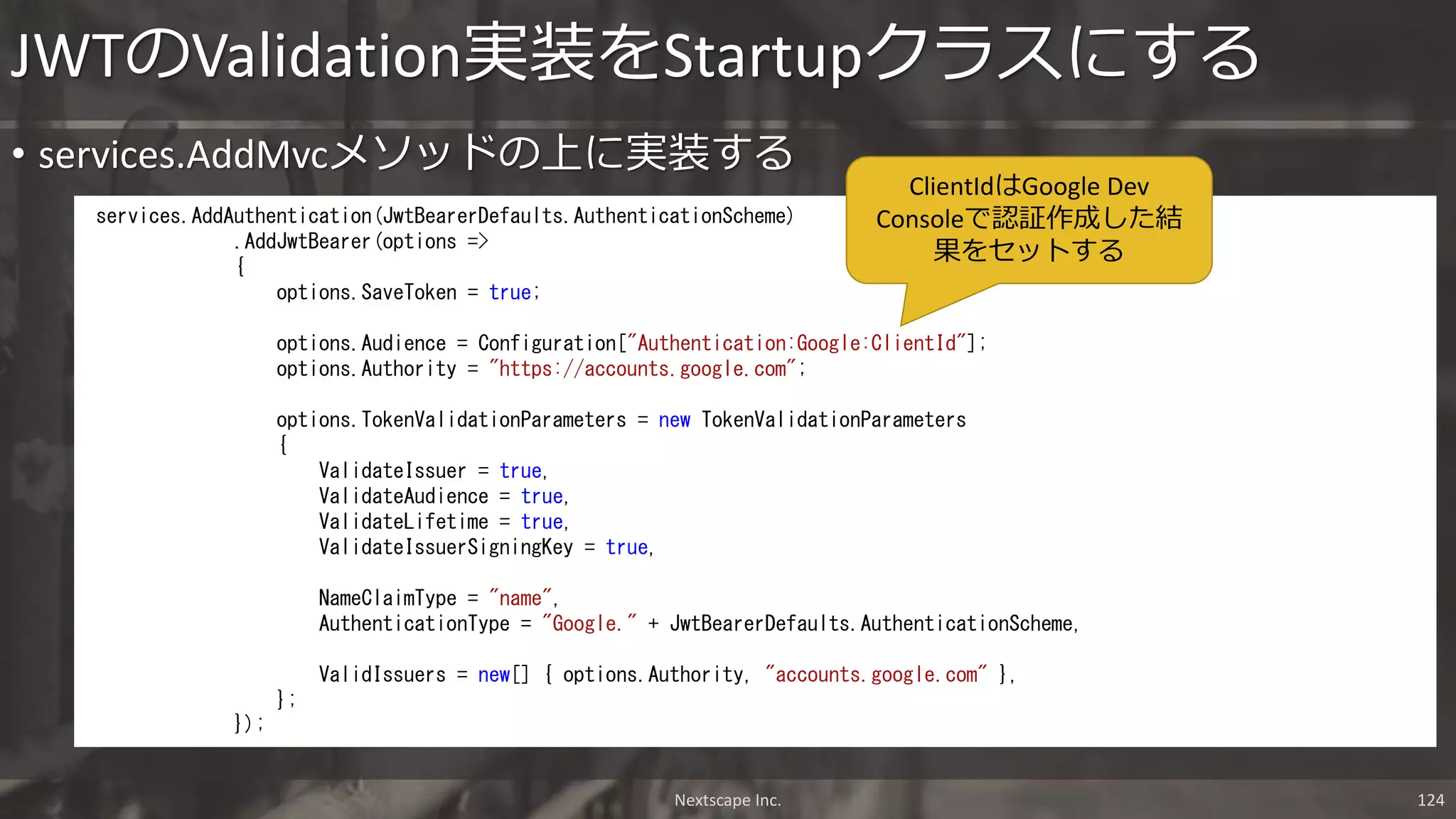 • services.AddMvcメソッドの上に実装する
JWTのValidation実装をStartupクラスにする
Nextscape Inc. 124
services.AddAuthentication(JwtBearerDefaults.AuthenticationScheme)
.AddJwtBearer(options =>
{
options.SaveToken = true;
options.Audience = Configuration["Authentication:Google:ClientId"];
options.Authority = "https://accounts.google.com";
options.TokenValidationParameters = new TokenValidationParameters
{
ValidateIssuer = true,
ValidateAudience = true,
ValidateLifetime = true,
ValidateIssuerSigningKey = true,
NameClaimType = "name",
AuthenticationType = "Google." + JwtBearerDefaults.AuthenticationScheme,
ValidIssuers = new[] { options.Authority, "accounts.google.com" },
};
});
ClientIdはGoogle Dev
Consoleで認証作成した結
果をセットする
 