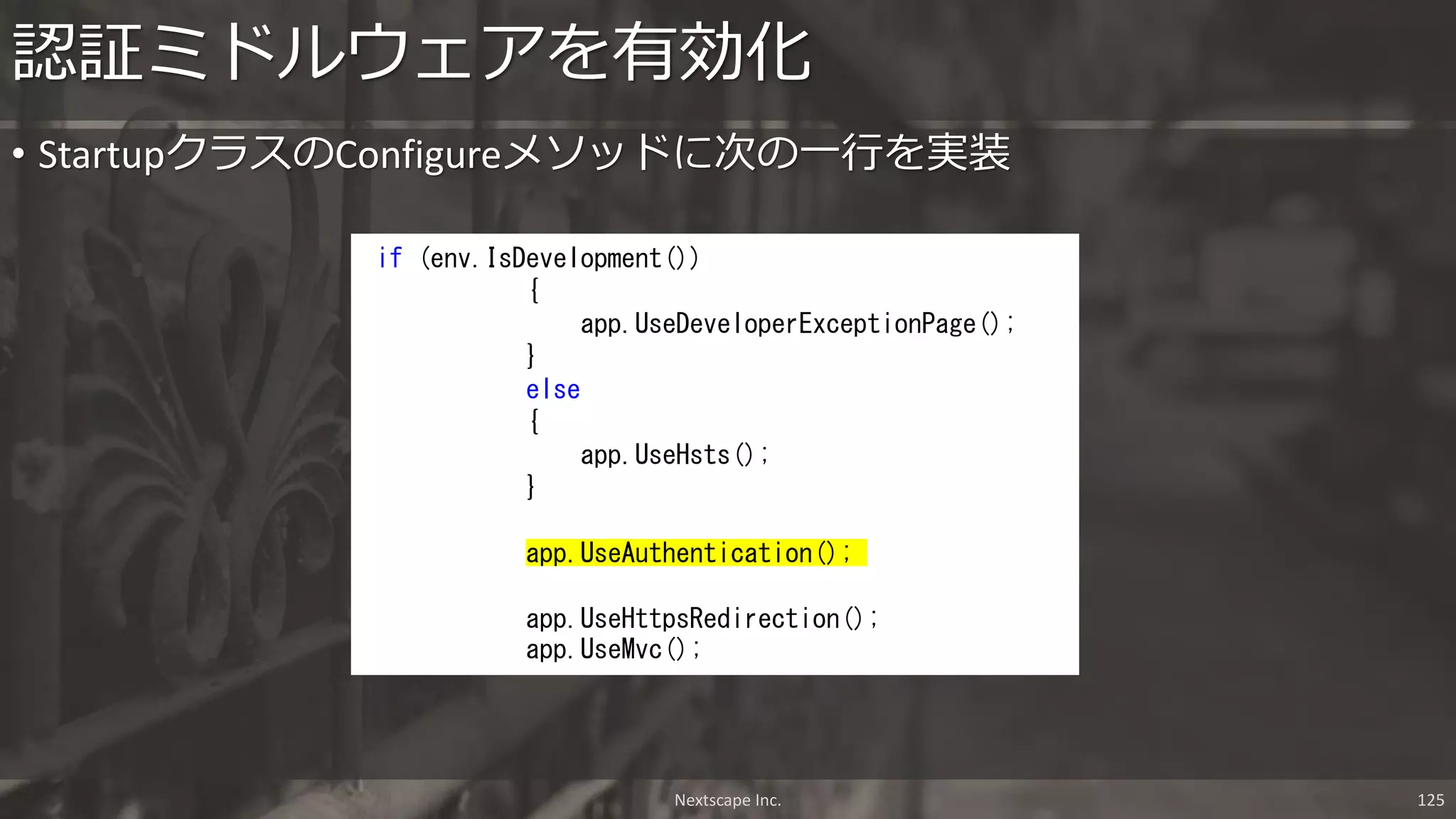 • StartupクラスのConfigureメソッドに次の一行を実装
認証ミドルウェアを有効化
if (env.IsDevelopment())
{
app.UseDeveloperExceptionPage();
}
else
{
app.UseHsts();
}
app.UseAuthentication();
app.UseHttpsRedirection();
app.UseMvc();
Nextscape Inc. 125
 