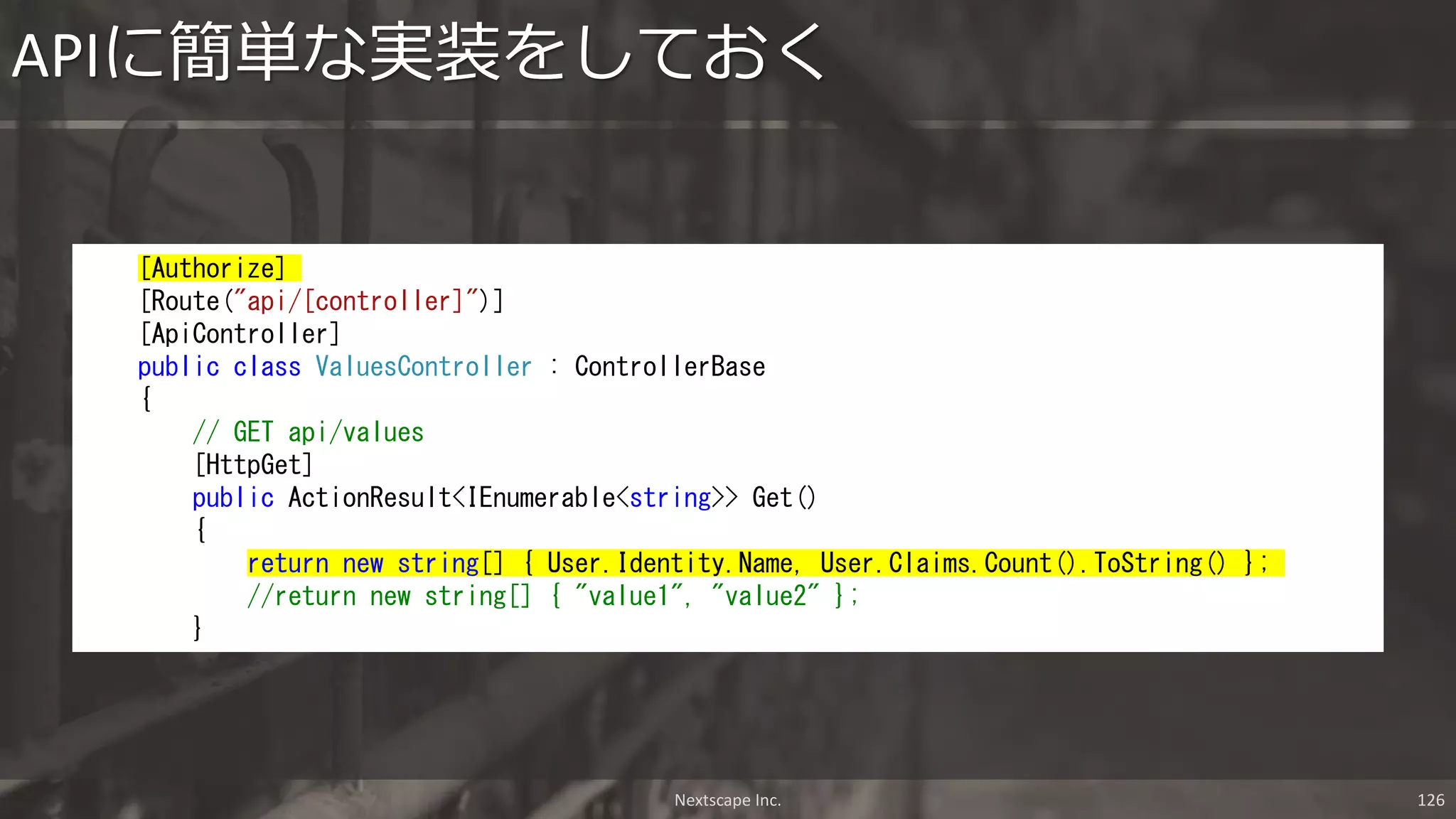 APIに簡単な実装をしておく
[Authorize]
[Route("api/[controller]")]
[ApiController]
public class ValuesController : ControllerBase
{
// GET api/values
[HttpGet]
public ActionResult<IEnumerable<string>> Get()
{
return new string[] { User.Identity.Name, User.Claims.Count().ToString() };
//return new string[] { "value1", "value2" };
}
Nextscape Inc. 126
 