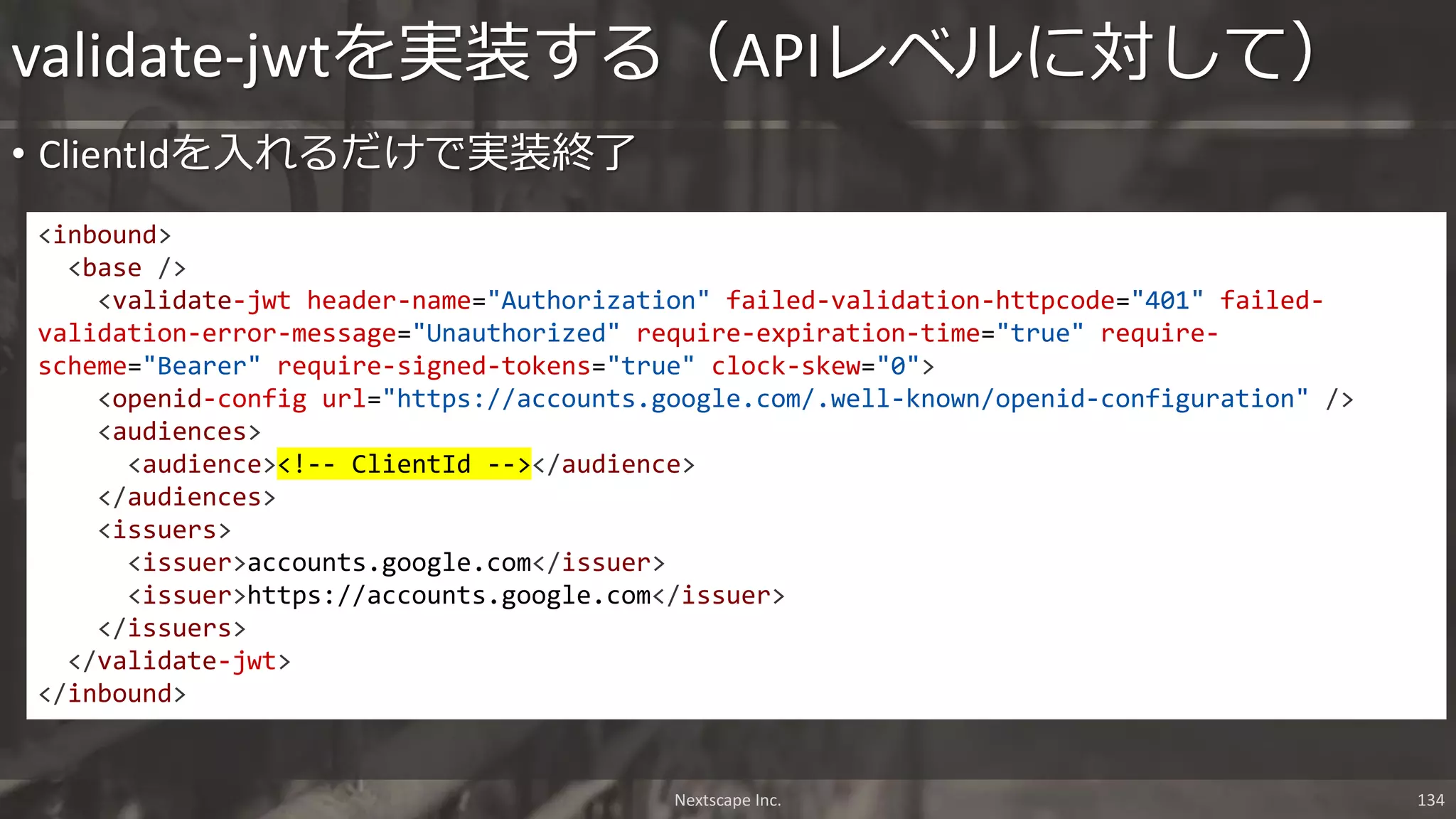 • ClientIdを入れるだけで実装終了
validate-jwtを実装する（APIレベルに対して）
<inbound>
<base />
<validate-jwt header-name="Authorization" failed-validation-httpcode="401" failed-
validation-error-message="Unauthorized" require-expiration-time="true" require-
scheme="Bearer" require-signed-tokens="true" clock-skew="0">
<openid-config url="https://accounts.google.com/.well-known/openid-configuration" />
<audiences>
<audience><!-- ClientId --></audience>
</audiences>
<issuers>
<issuer>accounts.google.com</issuer>
<issuer>https://accounts.google.com</issuer>
</issuers>
</validate-jwt>
</inbound>
Nextscape Inc. 134
 
