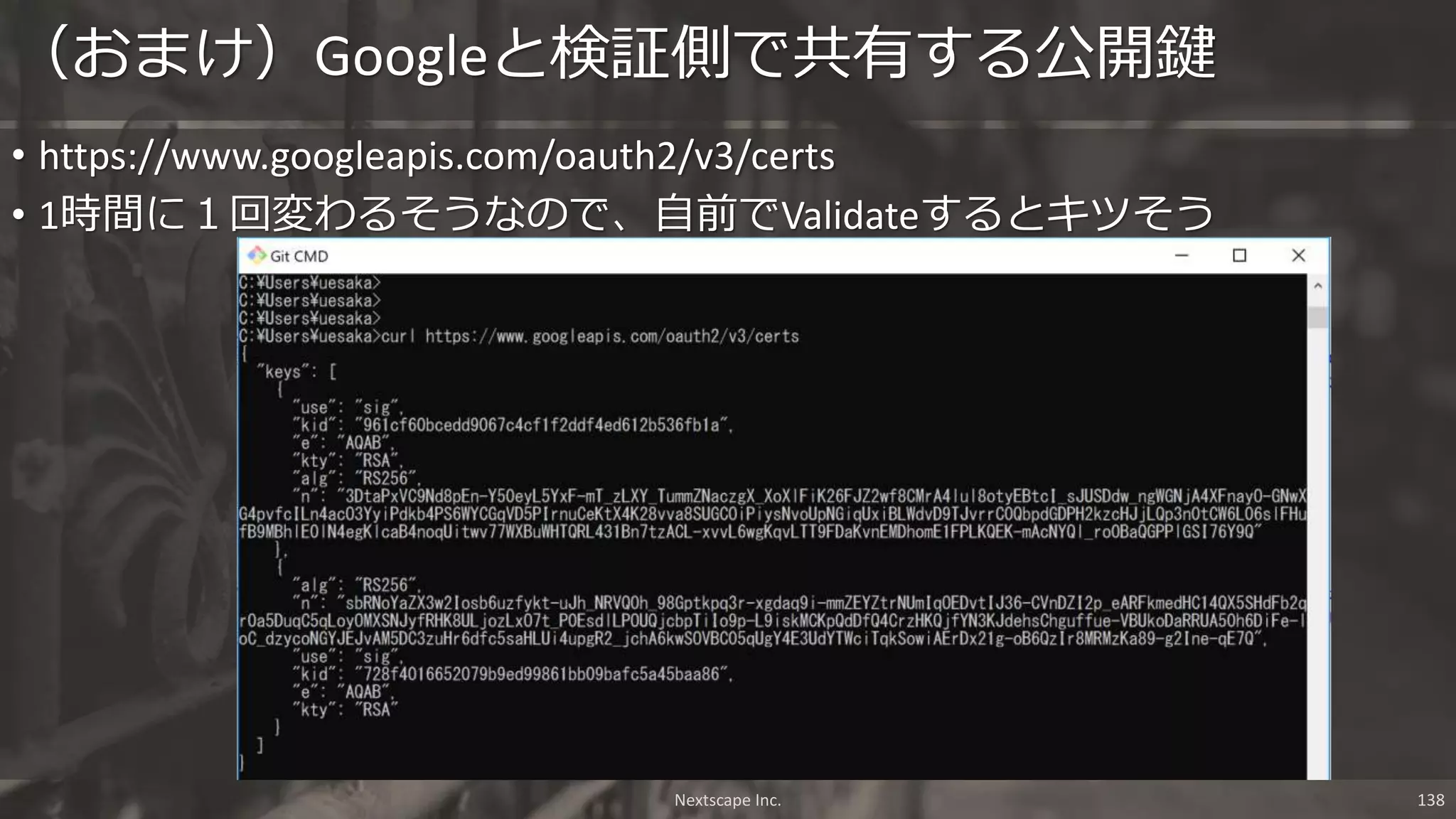 • https://www.googleapis.com/oauth2/v3/certs
• 1時間に１回変わるそうなので、自前でValidateするとキツそう
（おまけ）Googleと検証側で共有する公開鍵
Nextscape Inc. 138
 
