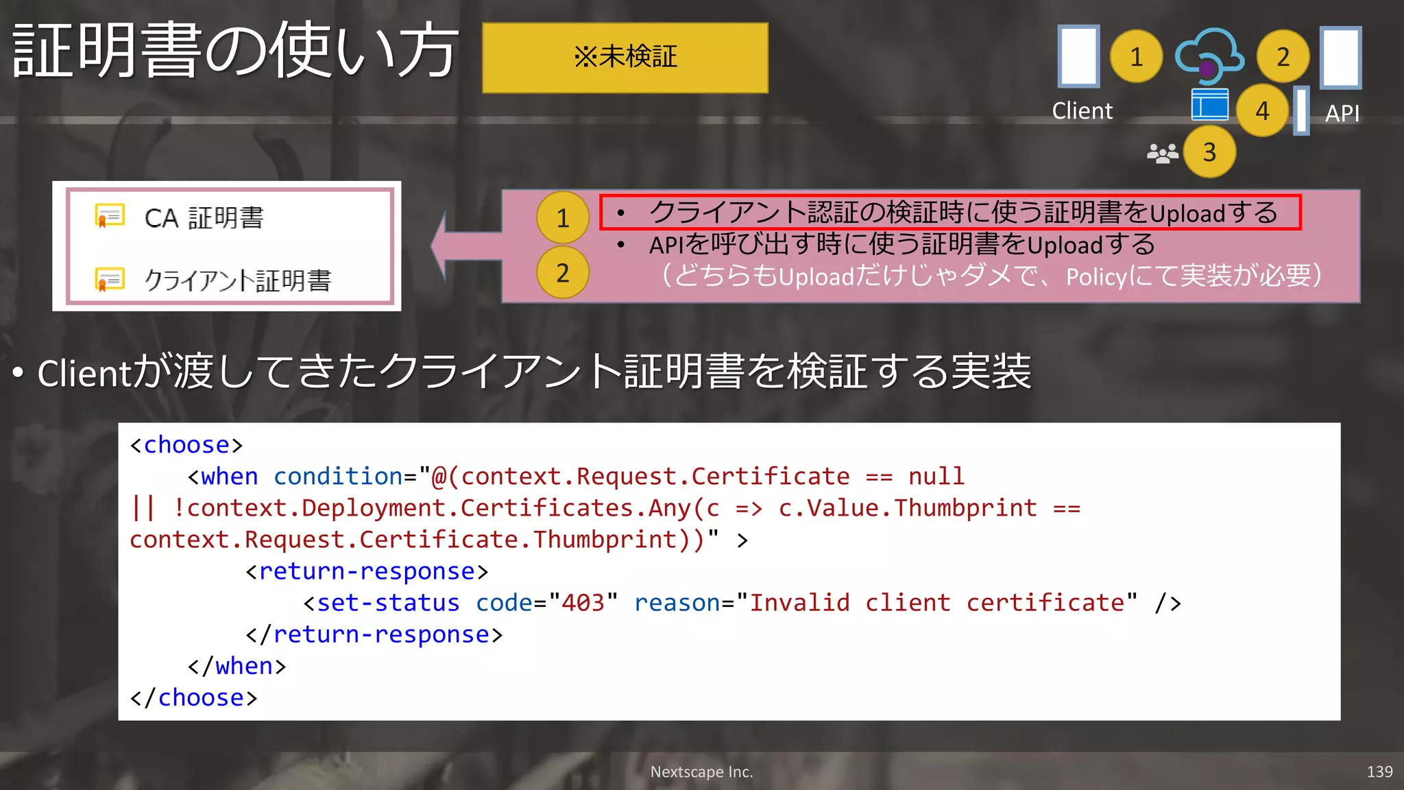 • Clientが渡してきたクライアント証明書を検証する実装
証明書の使い方
• クライアント認証の検証時に使う証明書をUploadする
• APIを呼び出す時に使う証明書をUploadする
（どちらもUploadだけじゃダメで、Policyにて実装が必要）2
1
<choose>
<when condition="@(context.Request.Certificate == null
|| !context.Deployment.Certificates.Any(c => c.Value.Thumbprint ==
context.Request.Certificate.Thumbprint))" >
<return-response>
<set-status code="403" reason="Invalid client certificate" />
</return-response>
</when>
</choose>
※未検証
Nextscape Inc. 139
1 2
3
APIClient 4
 