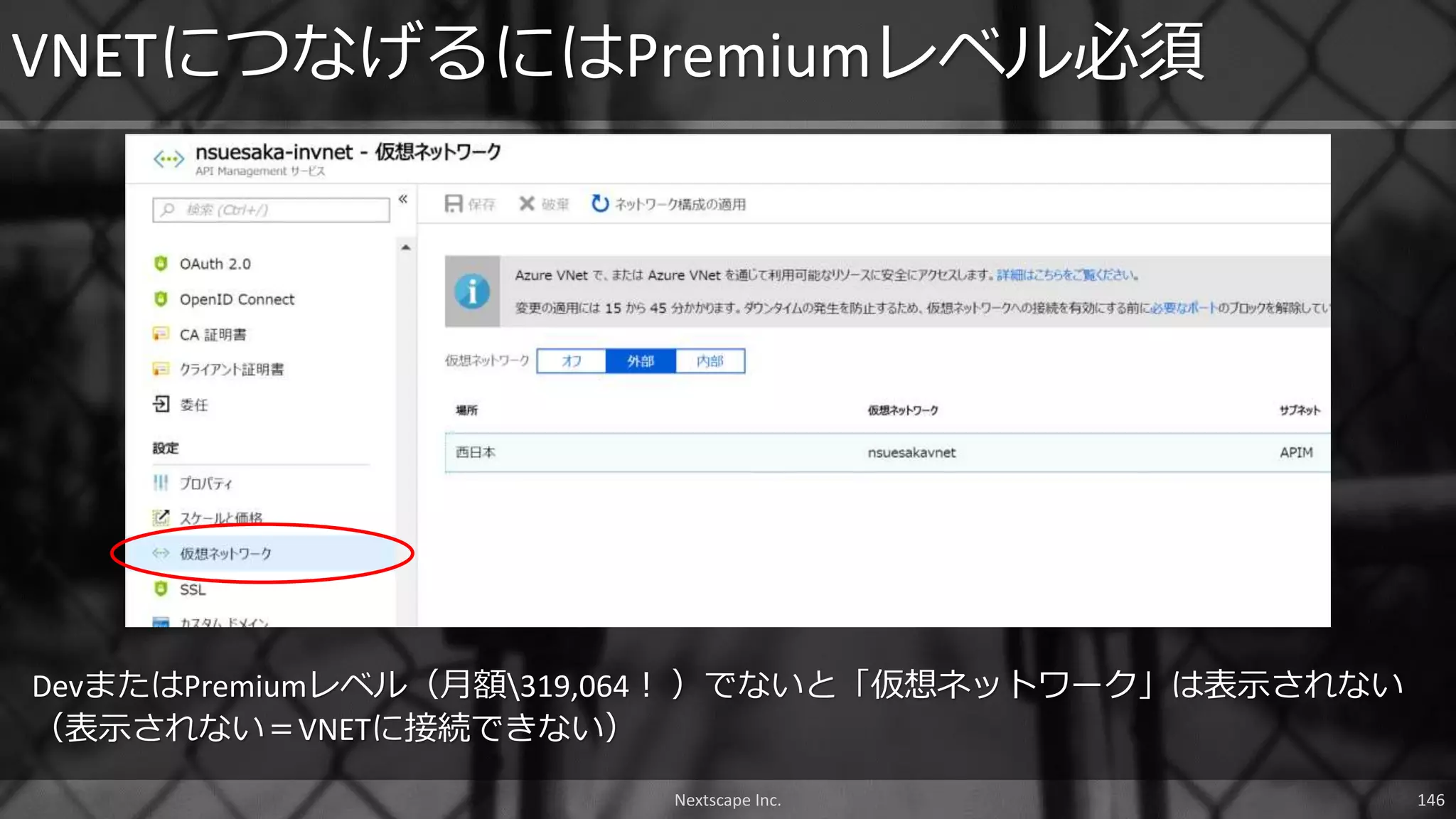 DevまたはPremiumレベル（月額319,064！ ）でないと「仮想ネットワーク」は表示されない
（表示されない＝VNETに接続できない）
VNETにつなげるにはPremiumレベル必須
Nextscape Inc. 146
 