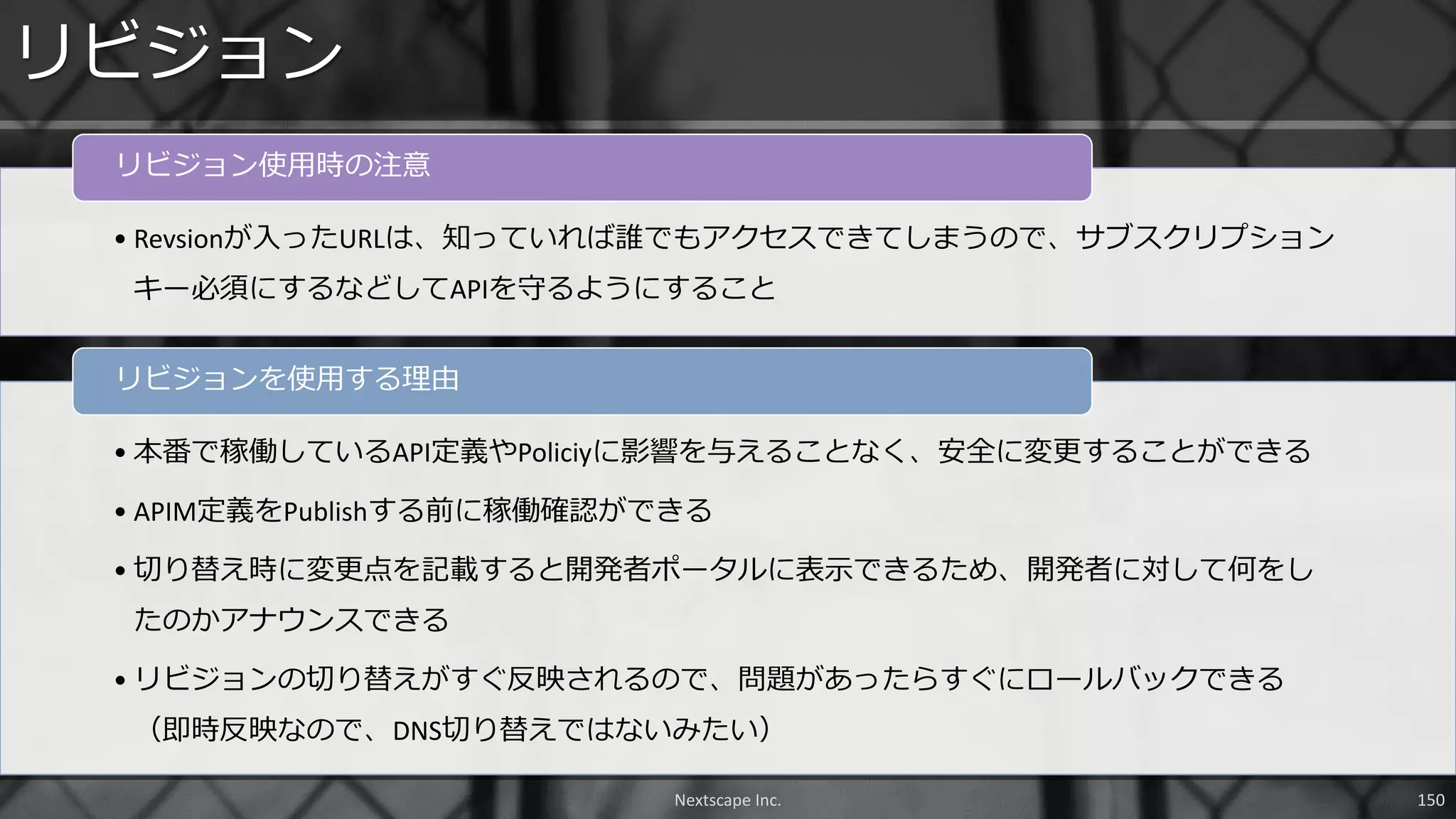 リビジョン
Nextscape Inc. 150
• Revsionが入ったURLは、知っていれば誰でもアクセスできてしまうので、サブスクリプション
キー必須にするなどしてAPIを守るようにすること
リビジョン使用時の注意
• 本番で稼働しているAPI定義やPoliciyに影響を与えることなく、安全に変更することができる
• APIM定義をPublishする前に稼働確認ができる
• 切り替え時に変更点を記載すると開発者ポータルに表示できるため、開発者に対して何をし
たのかアナウンスできる
• リビジョンの切り替えがすぐ反映されるので、問題があったらすぐにロールバックできる
（即時反映なので、DNS切り替えではないみたい）
リビジョンを使用する理由
 