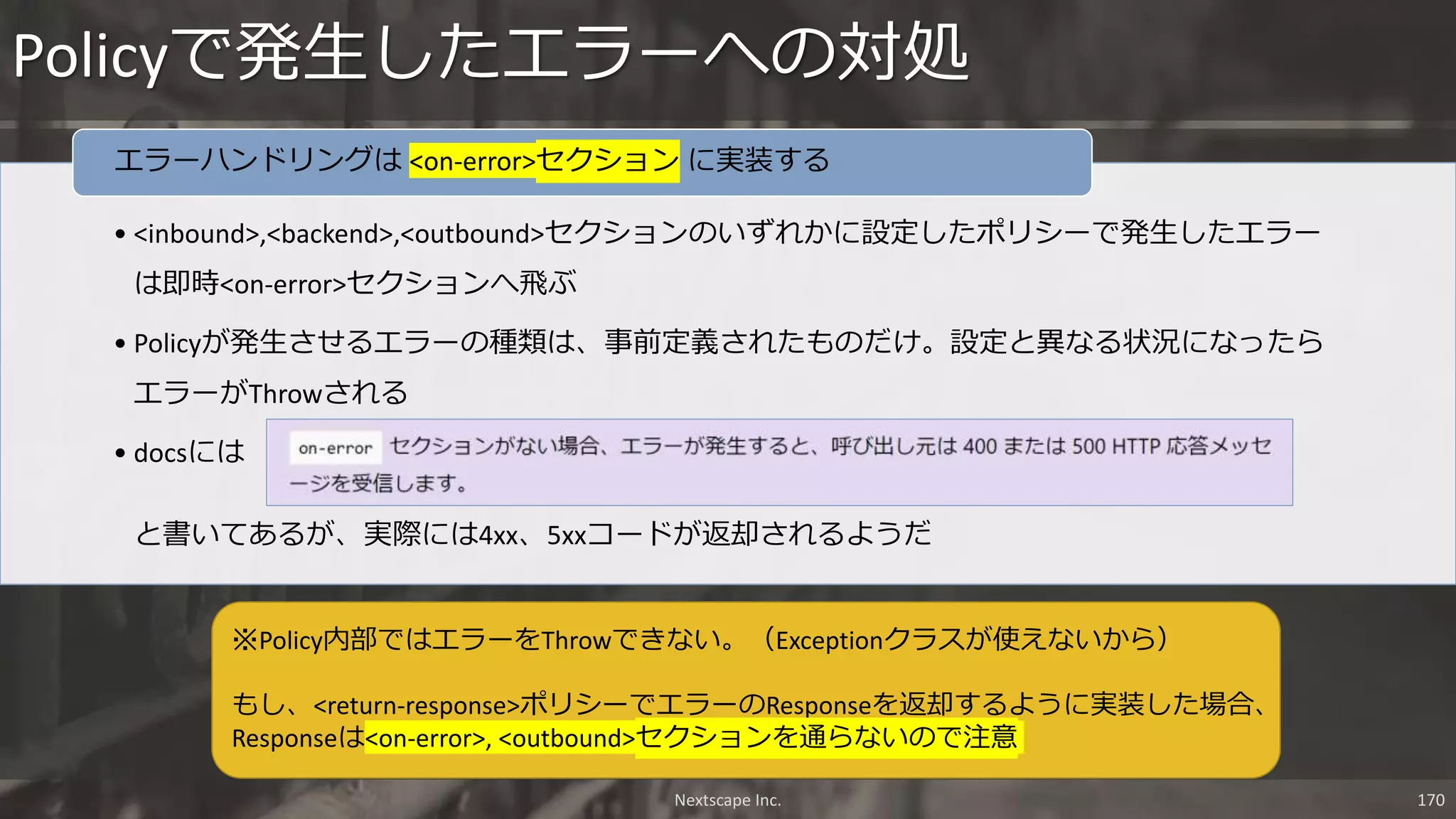 • <inbound>,<backend>,<outbound>セクションのいずれかに設定したポリシーで発生したエラー
は即時<on-error>セクションへ飛ぶ
• Policyが発生させるエラーの種類は、事前定義されたものだけ。設定と異なる状況になったら
エラーがThrowされる
• docsには
と書いてあるが、実際には4xx、5xxコードが返却されるようだ
エラーハンドリングは <on-error>セクション に実装する
Policyで発生したエラーへの対処
Nextscape Inc. 170
※Policy内部ではエラーをThrowできない。（Exceptionクラスが使えないから）
もし、<return-response>ポリシーでエラーのResponseを返却するように実装した場合、
Responseは<on-error>, <outbound>セクションを通らないので注意
 