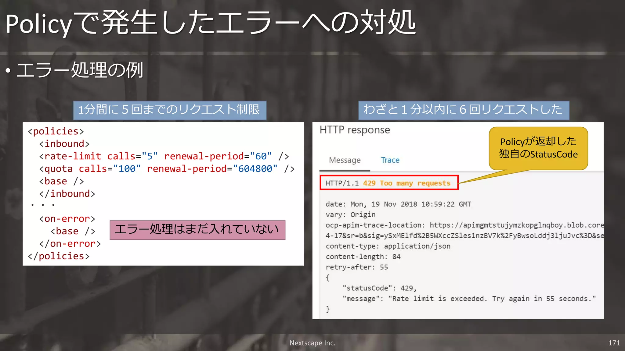 • エラー処理の例
Policyで発生したエラーへの対処
Nextscape Inc. 171
<policies>
<inbound>
<rate-limit calls="5" renewal-period="60" />
<quota calls="100" renewal-period="604800" />
<base />
</inbound>
・・・
<on-error>
<base />
</on-error>
</policies>
エラー処理はまだ入れていない
1分間に５回までのリクエスト制限 わざと１分以内に６回リクエストした
Policyが返却した
独自のStatusCode
 