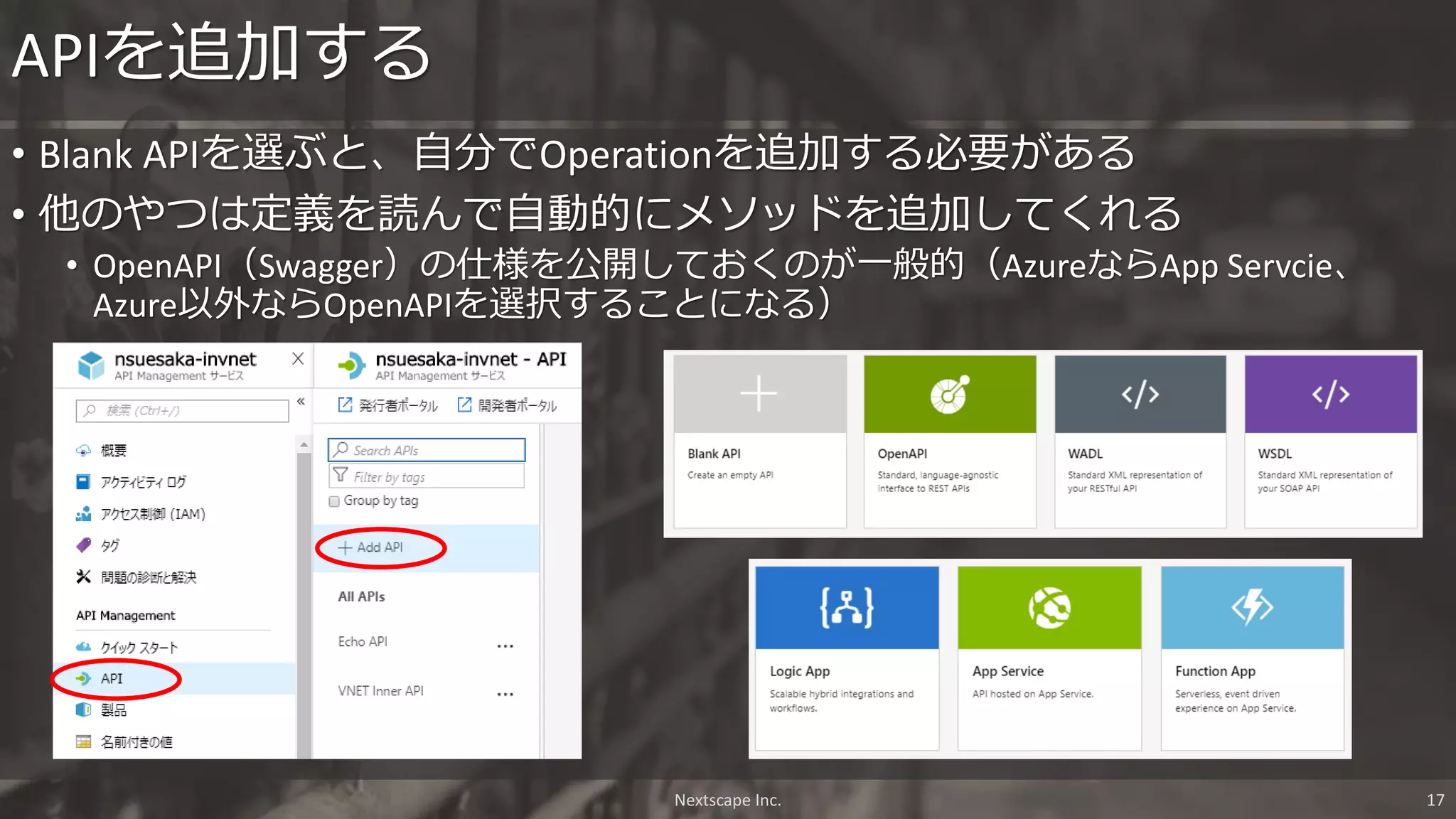 APIを追加する
Nextscape Inc. 17
• Blank APIを選ぶと、自分でOperationを追加する必要がある
• 他のやつは定義を読んで自動的にメソッドを追加してくれる
• OpenAPI（Swagger）の仕様を公開しておくのが一般的（AzureならApp Servcie、
Azure以外ならOpenAPIを選択することになる）
 
