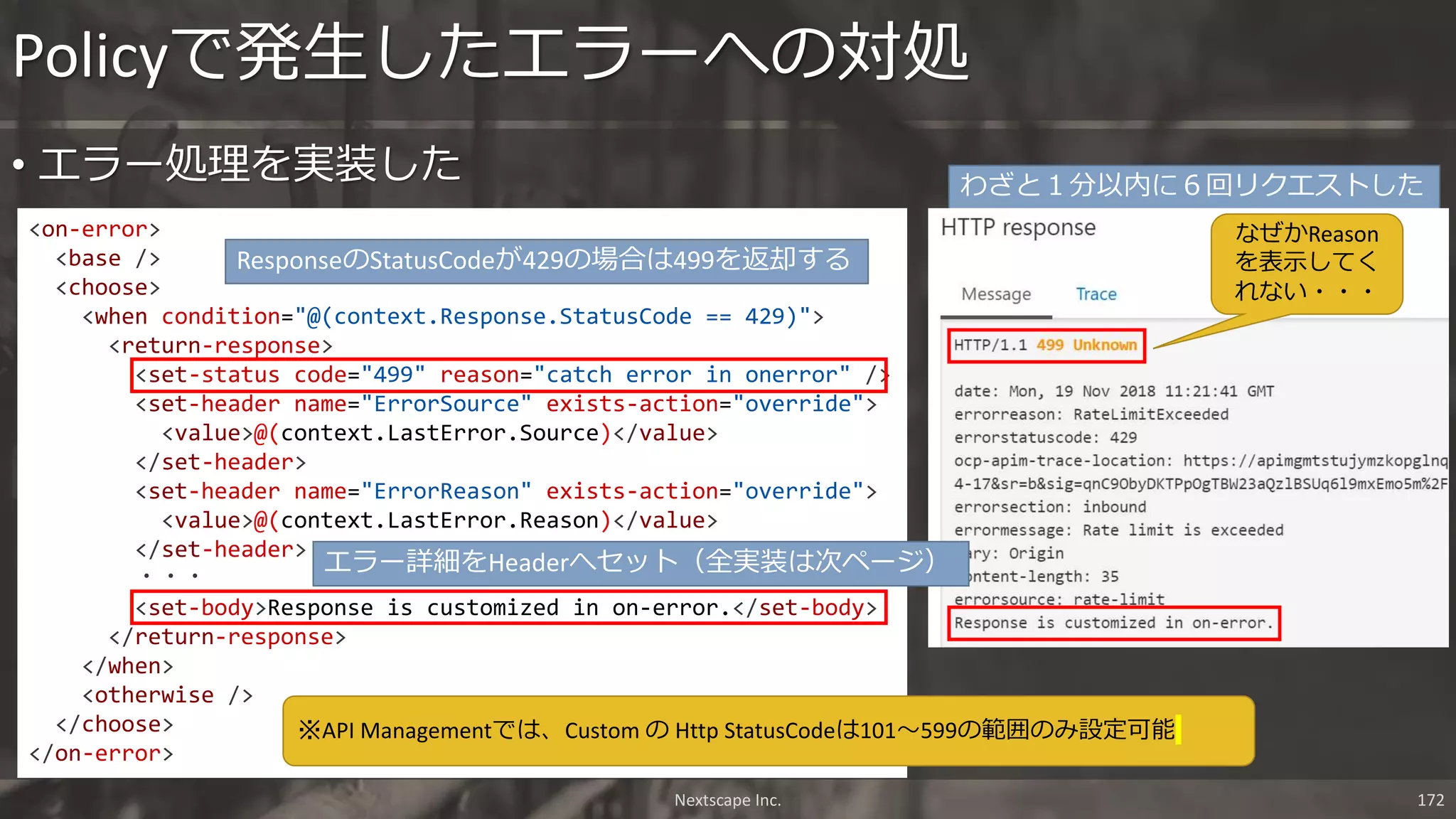 • エラー処理を実装した
Policyで発生したエラーへの対処
Nextscape Inc. 172
<on-error>
<base />
<choose>
<when condition="@(context.Response.StatusCode == 429)">
<return-response>
<set-status code="499" reason="catch error in onerror" />
<set-header name="ErrorSource" exists-action="override">
<value>@(context.LastError.Source)</value>
</set-header>
<set-header name="ErrorReason" exists-action="override">
<value>@(context.LastError.Reason)</value>
</set-header>
・・・
<set-body>Response is customized in on-error.</set-body>
</return-response>
</when>
<otherwise />
</choose>
</on-error>
ResponseのStatusCodeが429の場合は499を返却する
わざと１分以内に６回リクエストした
※API Managementでは、Custom の Http StatusCodeは101～599の範囲のみ設定可能
エラー詳細をHeaderへセット（全実装は次ページ）
なぜかReason
を表示してく
れない・・・
 