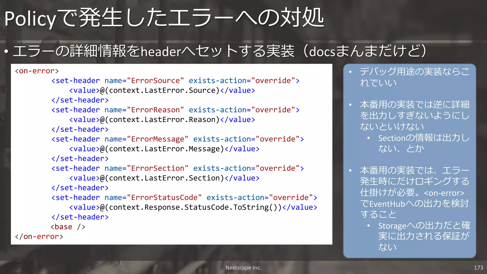 • エラーの詳細情報をheaderへセットする実装（docsまんまだけど）
Policyで発生したエラーへの対処
<on-error>
<set-header name="ErrorSource" exists-action="override">
<value>@(context.LastError.Source)</value>
</set-header>
<set-header name="ErrorReason" exists-action="override">
<value>@(context.LastError.Reason)</value>
</set-header>
<set-header name="ErrorMessage" exists-action="override">
<value>@(context.LastError.Message)</value>
</set-header>
<set-header name="ErrorSection" exists-action="override">
<value>@(context.LastError.Section)</value>
</set-header>
<set-header name="ErrorStatusCode" exists-action="override">
<value>@(context.Response.StatusCode.ToString())</value>
</set-header>
<base />
</on-error>
Nextscape Inc. 173
• デバッグ用途の実装ならこ
れでいい
• 本番用の実装では逆に詳細
を出力しすぎないようにし
ないといけない
• Sectionの情報は出力し
ない、とか
• 本番用の実装では、エラー
発生時にだけロギングする
仕掛けが必要。<on-error>
でEventHubへの出力を検討
すること
• Storageへの出力だと確
実に出力される保証が
ない
 