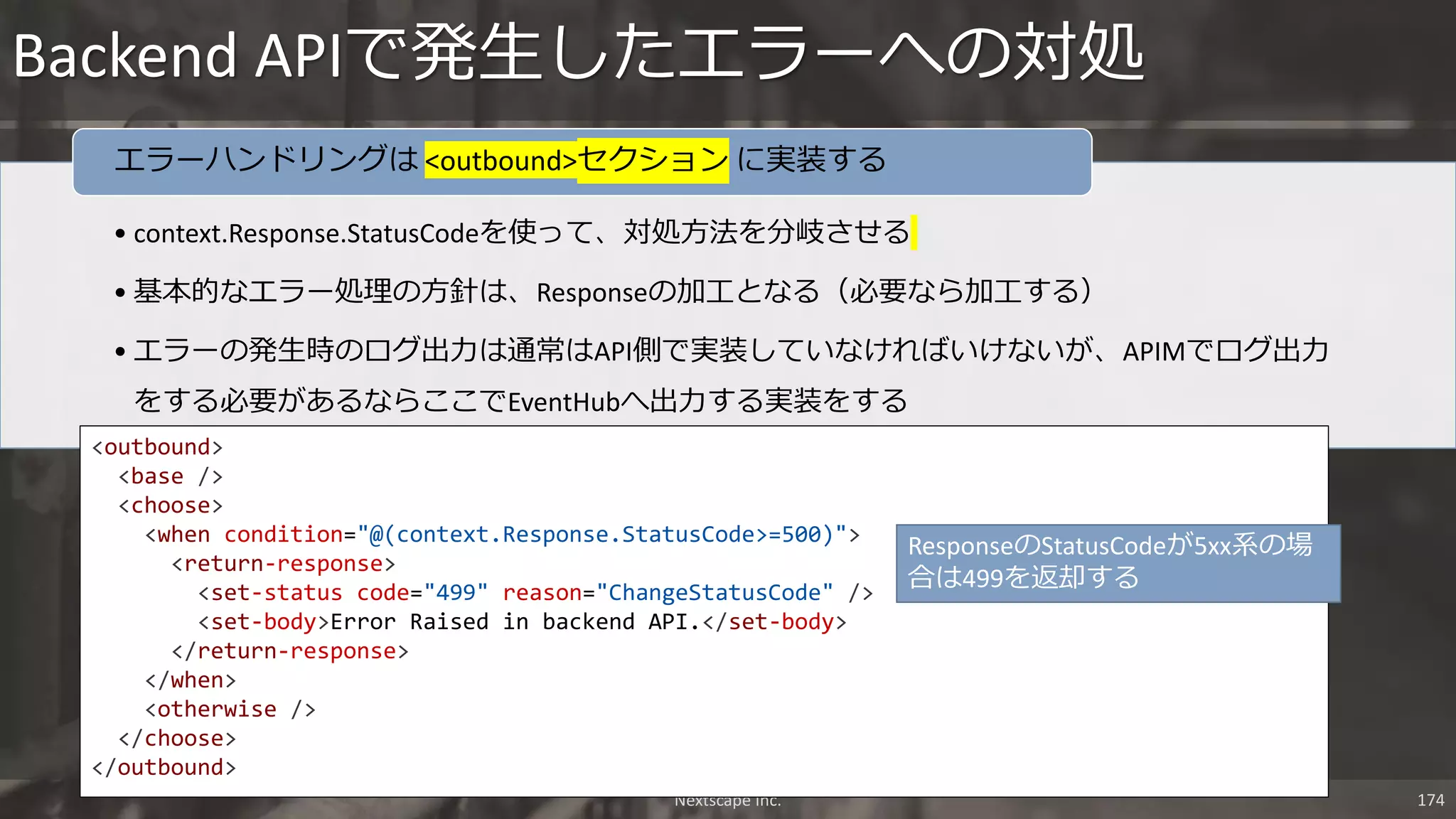 • context.Response.StatusCodeを使って、対処方法を分岐させる
• 基本的なエラー処理の方針は、Responseの加工となる（必要なら加工する）
• エラーの発生時のログ出力は通常はAPI側で実装していなければいけないが、APIMでログ出力
をする必要があるならここでEventHubへ出力する実装をする
エラーハンドリングは <outbound>セクション に実装する
Backend APIで発生したエラーへの対処
Nextscape Inc. 174
<outbound>
<base />
<choose>
<when condition="@(context.Response.StatusCode>=500)">
<return-response>
<set-status code="499" reason="ChangeStatusCode" />
<set-body>Error Raised in backend API.</set-body>
</return-response>
</when>
<otherwise />
</choose>
</outbound>
ResponseのStatusCodeが5xx系の場
合は499を返却する
 