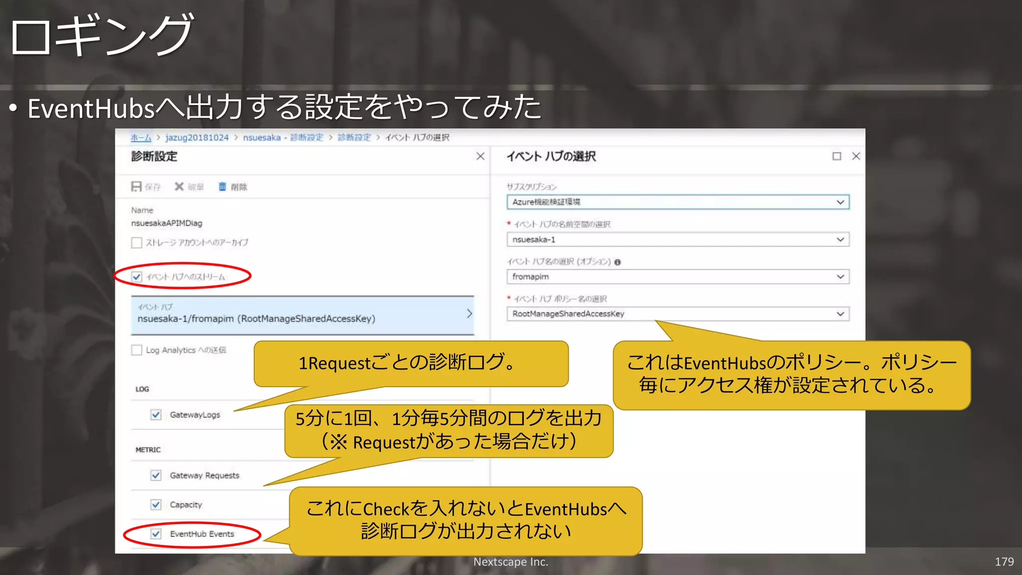 • EventHubsへ出力する設定をやってみた
ロギング
Nextscape Inc. 179
これはEventHubsのポリシー。ポリシー
毎にアクセス権が設定されている。
これにCheckを入れないとEventHubsへ
診断ログが出力されない
1Requestごとの診断ログ。
5分に1回、1分毎5分間のログを出力
（※ Requestがあった場合だけ）
 