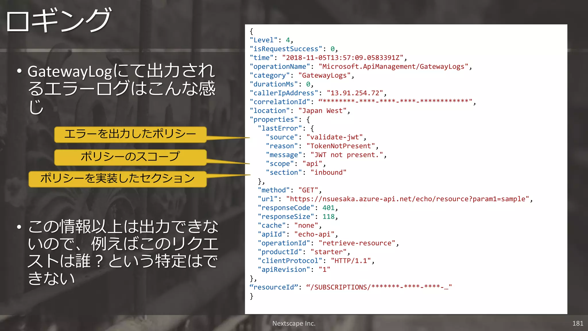 • GatewayLogにて出力され
るエラーログはこんな感
じ
ロギング
Nextscape Inc. 181
{
"Level": 4,
"isRequestSuccess": 0,
"time": "2018-11-05T13:57:09.0583391Z",
"operationName": "Microsoft.ApiManagement/GatewayLogs",
"category": "GatewayLogs",
"durationMs": 0,
"callerIpAddress": "13.91.254.72",
"correlationId": “********-****-****-****-************",
"location": "Japan West",
"properties": {
"lastError": {
"source": "validate-jwt",
"reason": "TokenNotPresent",
"message": "JWT not present.",
"scope": "api",
"section": "inbound"
},
"method": "GET",
"url": "https://nsuesaka.azure-api.net/echo/resource?param1=sample",
"responseCode": 401,
"responseSize": 118,
"cache": "none",
"apiId": "echo-api",
"operationId": "retrieve-resource",
"productId": "starter",
"clientProtocol": "HTTP/1.1",
"apiRevision": "1"
},
“resourceId”: “/SUBSCRIPTIONS/*******-****-****-…"
}
エラーを出力したポリシー
ポリシーのスコープ
ポリシーを実装したセクション
• この情報以上は出力できな
いので、例えばこのリクエ
ストは誰？という特定はで
きない
 