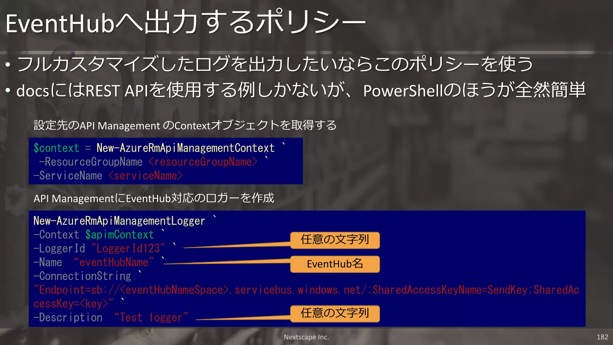 • フルカスタマイズしたログを出力したいならこのポリシーを使う
• docsにはREST APIを使用する例しかないが、PowerShellのほうが全然簡単
EventHubへ出力するポリシー
Nextscape Inc. 182
$context = New-AzureRmApiManagementContext `
-ResourceGroupName <resourceGroupName> `
-ServiceName <serviceName>
New-AzureRmApiManagementLogger `
-Context $apimContext `
-LoggerId "LoggerId123" `
-Name “eventHubName" `
-ConnectionString `
"Endpoint=sb://<eventHubNameSpace>.servicebus.windows.net/;SharedAccessKeyName=SendKey;SharedAc
cessKey=<key>" `
-Description “Test logger"
設定先のAPI Management のContextオブジェクトを取得する
任意の文字列
任意の文字列
EventHub名
API ManagementにEventHub対応のロガーを作成
 