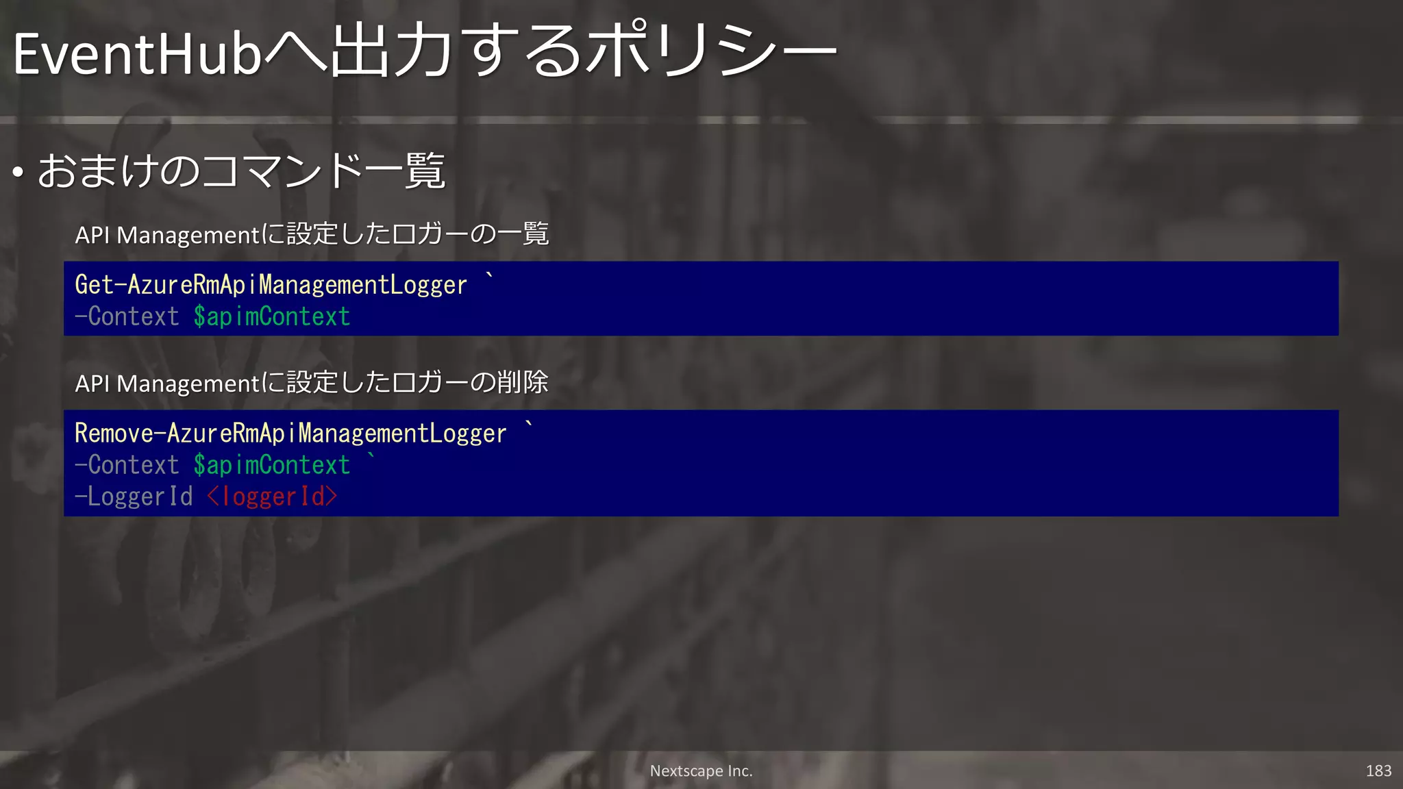 API Managementに設定したロガーの一覧
EventHubへ出力するポリシー
Nextscape Inc. 183
Get-AzureRmApiManagementLogger `
-Context $apimContext
• おまけのコマンド一覧
API Managementに設定したロガーの削除
Remove-AzureRmApiManagementLogger `
-Context $apimContext `
-LoggerId <loggerId>
 