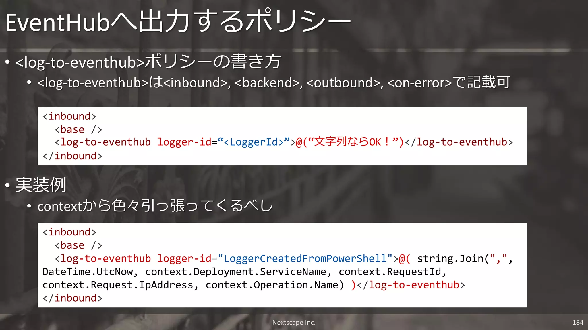 Nextscape Inc. 184
• <log-to-eventhub>ポリシーの書き方
• <log-to-eventhub>は<inbound>, <backend>, <outbound>, <on-error>で記載可
EventHubへ出力するポリシー
<inbound>
<base />
<log-to-eventhub logger-id=“<LoggerId>”>@(“文字列ならOK！”)</log-to-eventhub>
</inbound>
<inbound>
<base />
<log-to-eventhub logger-id="LoggerCreatedFromPowerShell">@( string.Join(",",
DateTime.UtcNow, context.Deployment.ServiceName, context.RequestId,
context.Request.IpAddress, context.Operation.Name) )</log-to-eventhub>
</inbound>
• 実装例
• contextから色々引っ張ってくるべし
 