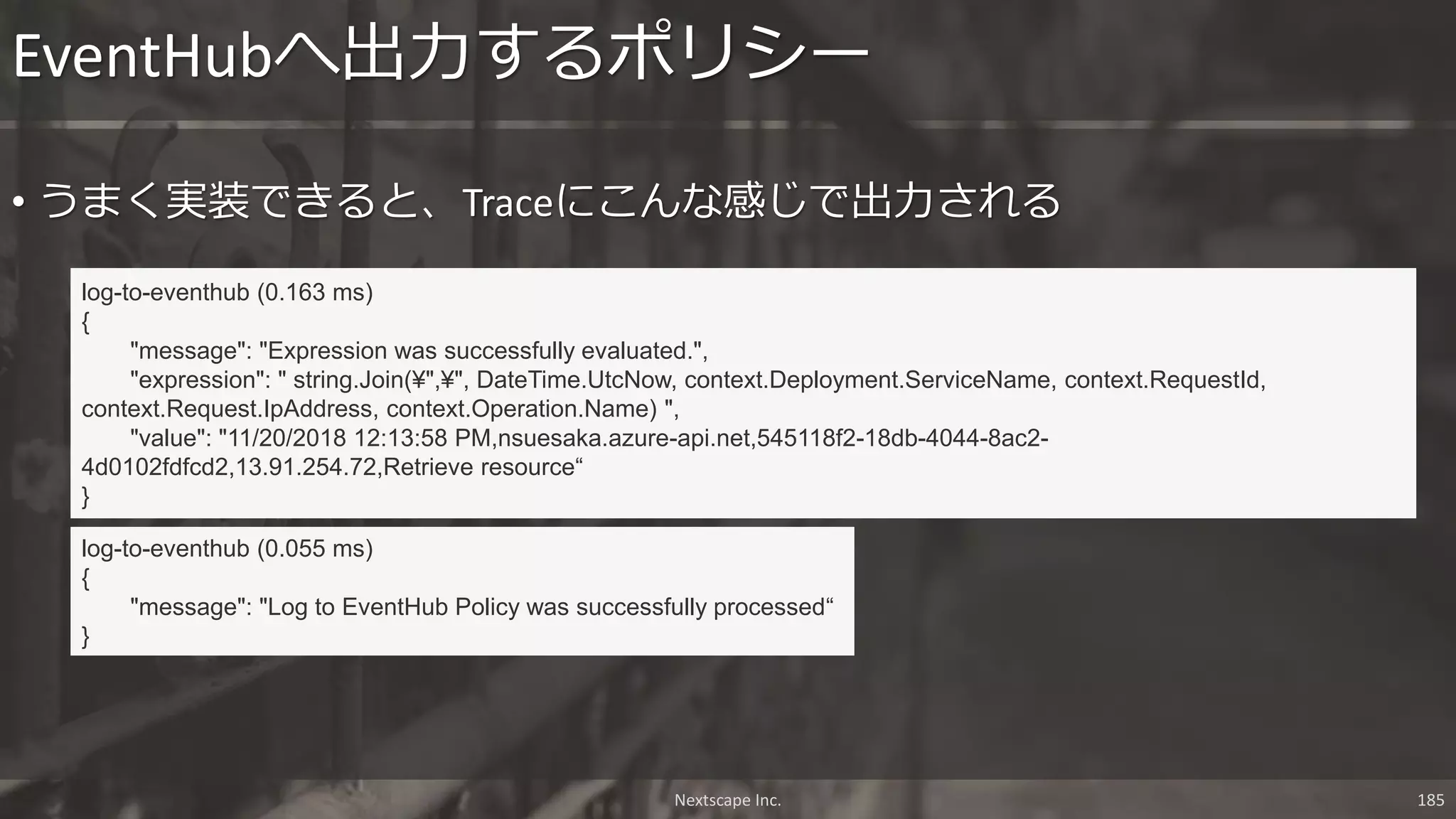 Nextscape Inc. 185
• うまく実装できると、Traceにこんな感じで出力される
EventHubへ出力するポリシー
log-to-eventhub (0.163 ms)
{
"message": "Expression was successfully evaluated.",
"expression": " string.Join(¥",¥", DateTime.UtcNow, context.Deployment.ServiceName, context.RequestId,
context.Request.IpAddress, context.Operation.Name) ",
"value": "11/20/2018 12:13:58 PM,nsuesaka.azure-api.net,545118f2-18db-4044-8ac2-
4d0102fdfcd2,13.91.254.72,Retrieve resource“
}
log-to-eventhub (0.055 ms)
{
"message": "Log to EventHub Policy was successfully processed“
}
 