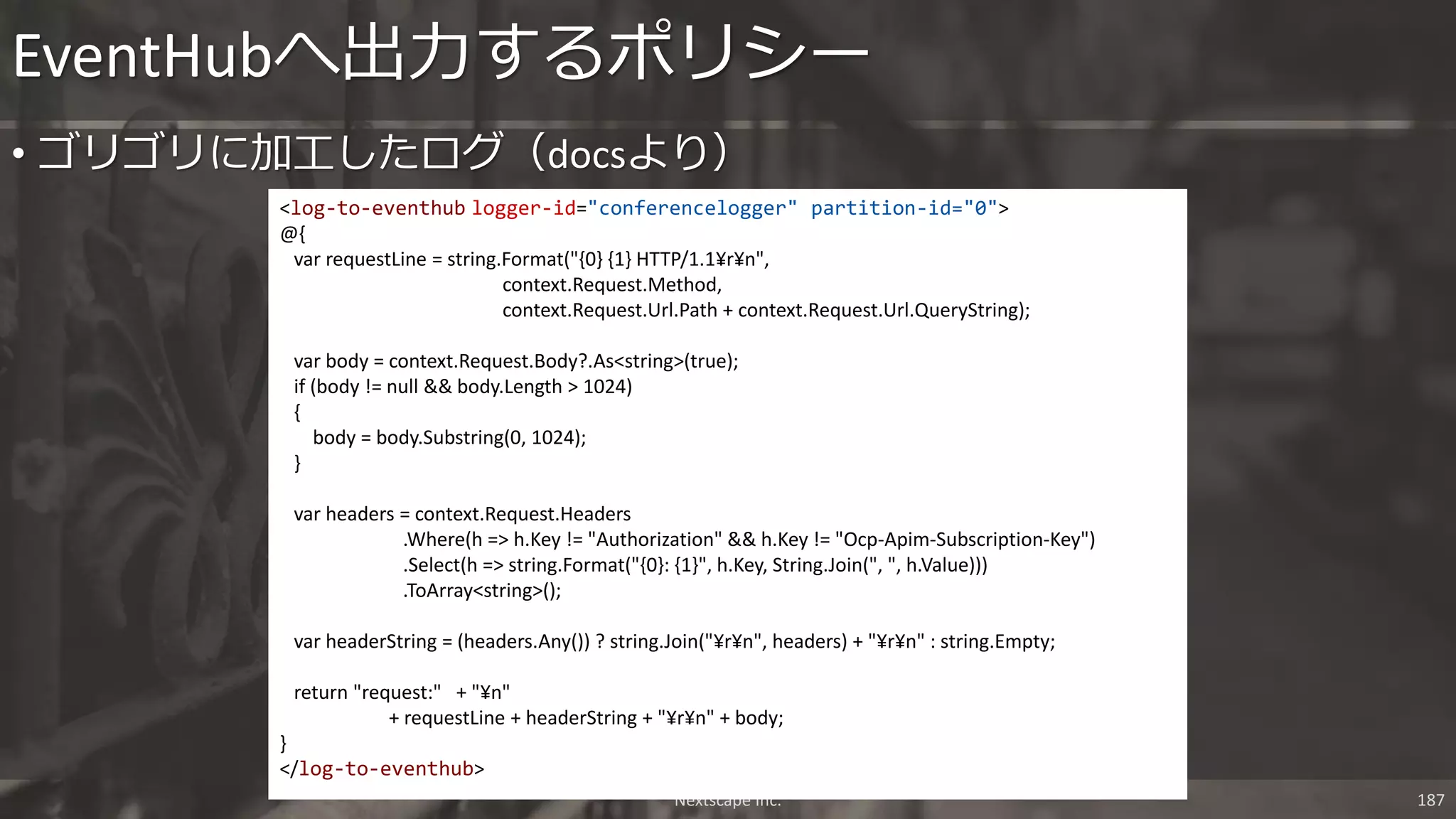 Nextscape Inc. 187
• ゴリゴリに加工したログ（docsより）
EventHubへ出力するポリシー
<log-to-eventhub logger-id="conferencelogger" partition-id="0">
@{
var requestLine = string.Format("{0} {1} HTTP/1.1¥r¥n",
context.Request.Method,
context.Request.Url.Path + context.Request.Url.QueryString);
var body = context.Request.Body?.As<string>(true);
if (body != null && body.Length > 1024)
{
body = body.Substring(0, 1024);
}
var headers = context.Request.Headers
.Where(h => h.Key != "Authorization" && h.Key != "Ocp-Apim-Subscription-Key")
.Select(h => string.Format("{0}: {1}", h.Key, String.Join(", ", h.Value)))
.ToArray<string>();
var headerString = (headers.Any()) ? string.Join("¥r¥n", headers) + "¥r¥n" : string.Empty;
return "request:" + "¥n"
+ requestLine + headerString + "¥r¥n" + body;
}
</log-to-eventhub>
 