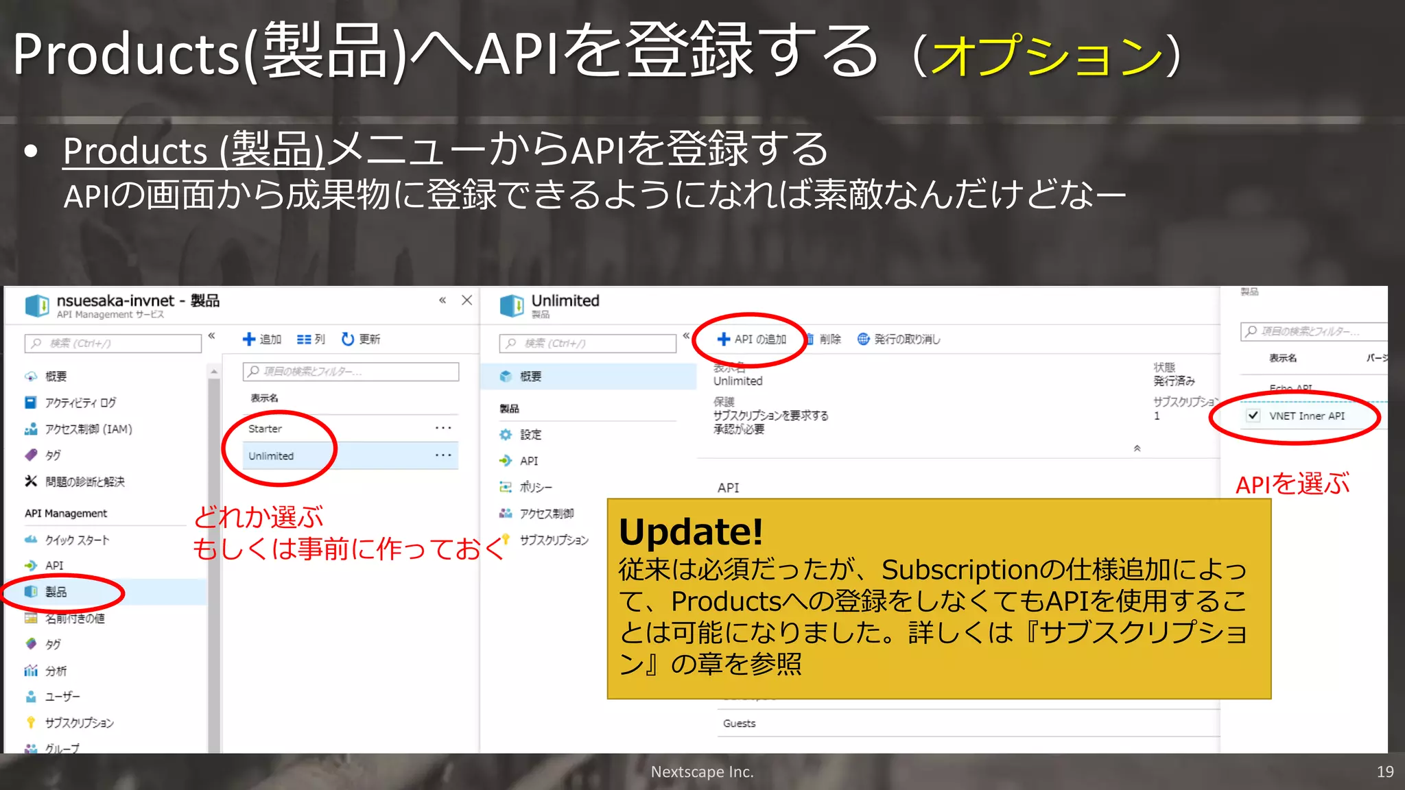 Products(製品)へAPIを登録する（オプション）
どれか選ぶ
もしくは事前に作っておく
APIを選ぶ
Nextscape Inc. 19
• Products (製品)メニューからAPIを登録する
APIの画面から成果物に登録できるようになれば素敵なんだけどなー
Update!
従来は必須だったが、Subscriptionの仕様追加によっ
て、Productsへの登録をしなくてもAPIを使用するこ
とは可能になりました。詳しくは『サブスクリプショ
ン』の章を参照
 