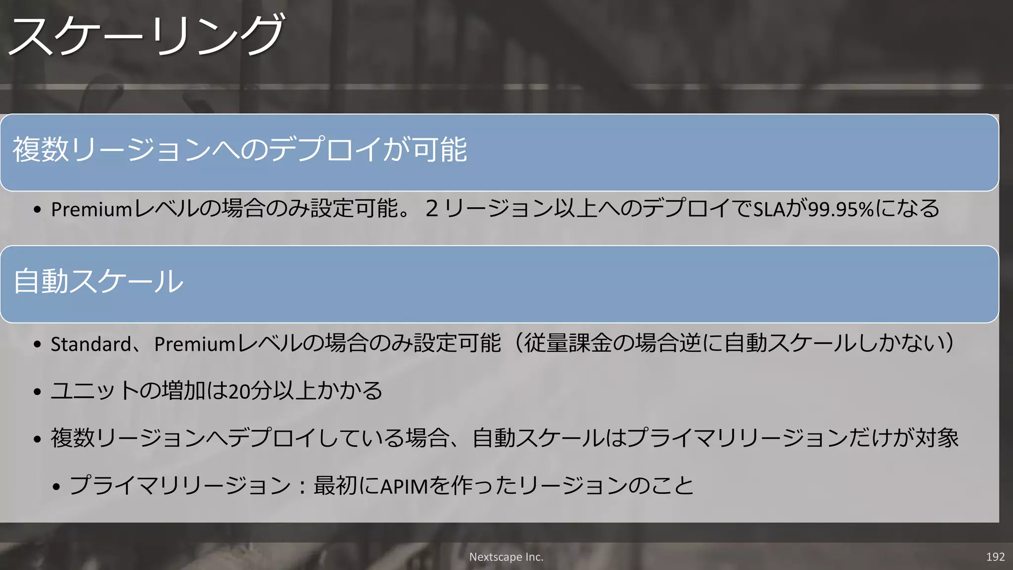 複数リージョンへのデプロイが可能
• Premiumレベルの場合のみ設定可能。２リージョン以上へのデプロイでSLAが99.95%になる
自動スケール
• Standard、Premiumレベルの場合のみ設定可能（従量課金の場合逆に自動スケールしかない）
• ユニットの増加は20分以上かかる
• 複数リージョンへデプロイしている場合、自動スケールはプライマリリージョンだけが対象
• プライマリリージョン：最初にAPIMを作ったリージョンのこと
スケーリング
Nextscape Inc. 192
 