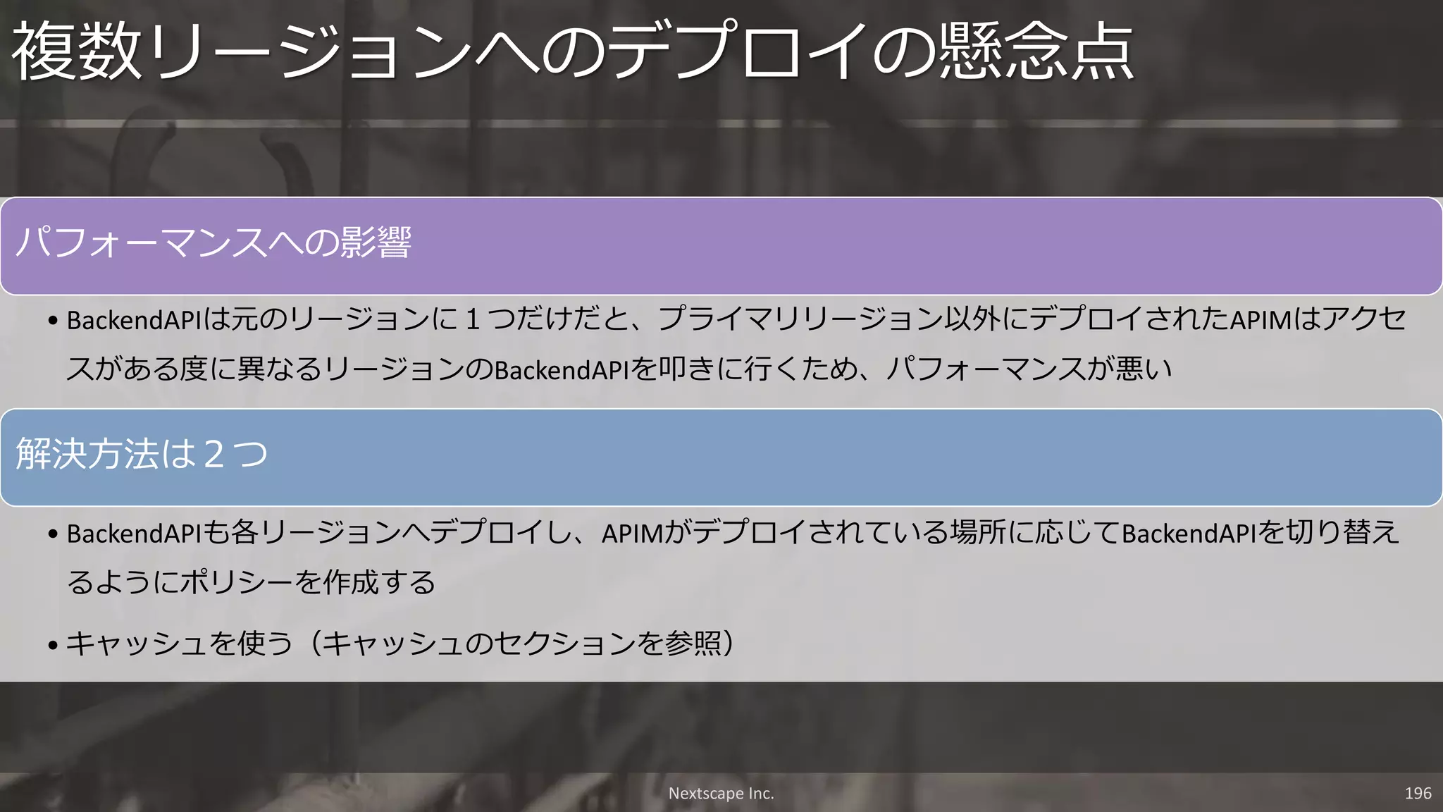 Nextscape Inc. 196
パフォーマンスへの影響
• BackendAPIは元のリージョンに１つだけだと、プライマリリージョン以外にデプロイされたAPIMはアクセ
スがある度に異なるリージョンのBackendAPIを叩きに行くため、パフォーマンスが悪い
解決方法は２つ
• BackendAPIも各リージョンへデプロイし、APIMがデプロイされている場所に応じてBackendAPIを切り替え
るようにポリシーを作成する
• キャッシュを使う（キャッシュのセクションを参照）
複数リージョンへのデプロイの懸念点
 