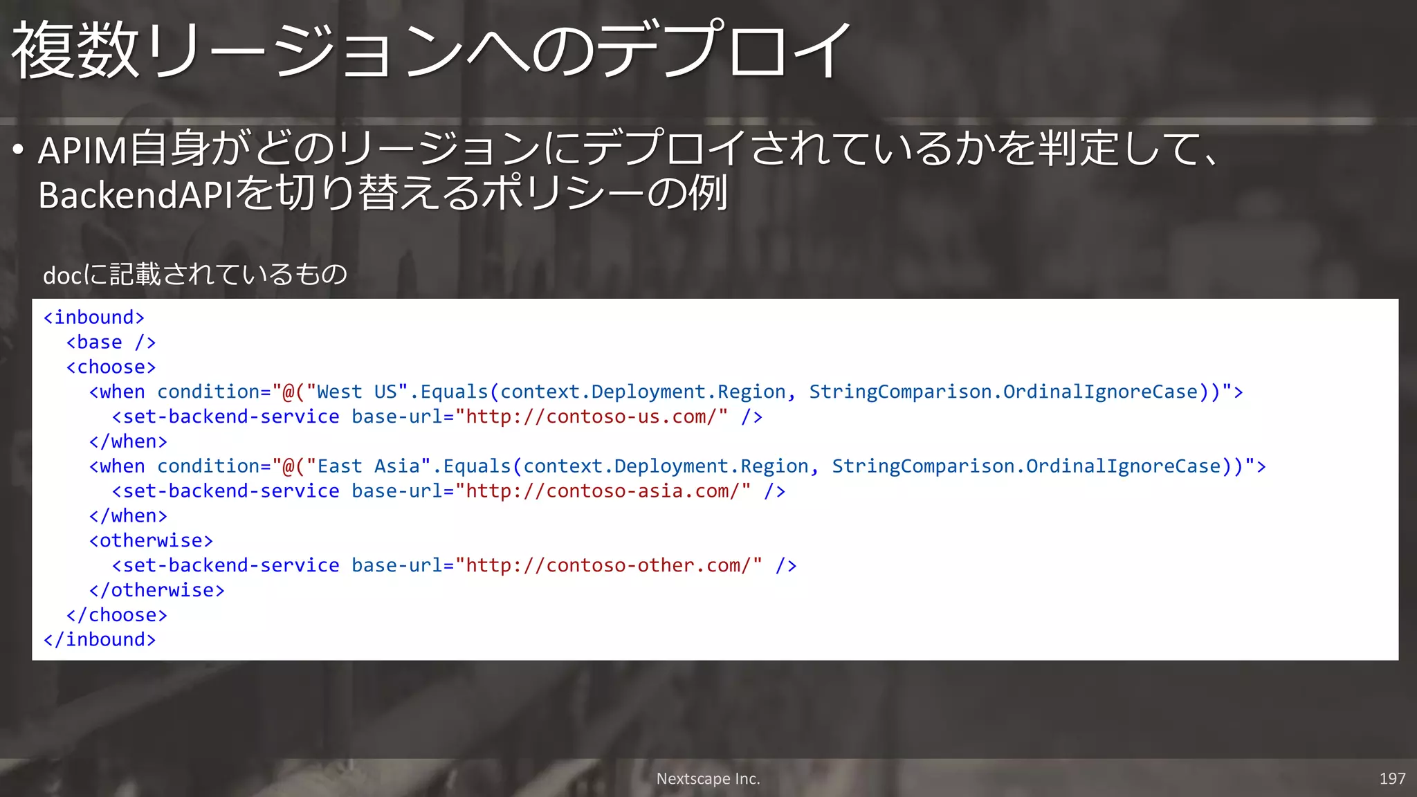 Nextscape Inc. 197
• APIM自身がどのリージョンにデプロイされているかを判定して、
BackendAPIを切り替えるポリシーの例
複数リージョンへのデプロイ
<inbound>
<base />
<choose>
<when condition="@("West US".Equals(context.Deployment.Region, StringComparison.OrdinalIgnoreCase))">
<set-backend-service base-url="http://contoso-us.com/" />
</when>
<when condition="@("East Asia".Equals(context.Deployment.Region, StringComparison.OrdinalIgnoreCase))">
<set-backend-service base-url="http://contoso-asia.com/" />
</when>
<otherwise>
<set-backend-service base-url="http://contoso-other.com/" />
</otherwise>
</choose>
</inbound>
docに記載されているもの
 