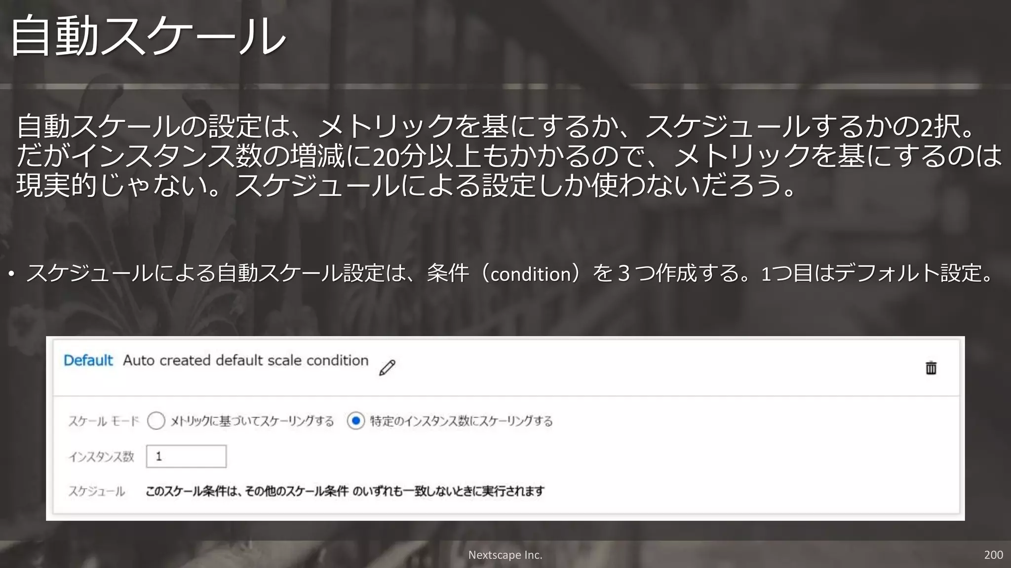 Nextscape Inc. 200
自動スケールの設定は、メトリックを基にするか、スケジュールするかの2択。
だがインスタンス数の増減に20分以上もかかるので、メトリックを基にするのは
現実的じゃない。スケジュールによる設定しか使わないだろう。
自動スケール
• スケジュールによる自動スケール設定は、条件（condition）を３つ作成する。1つ目はデフォルト設定。
 