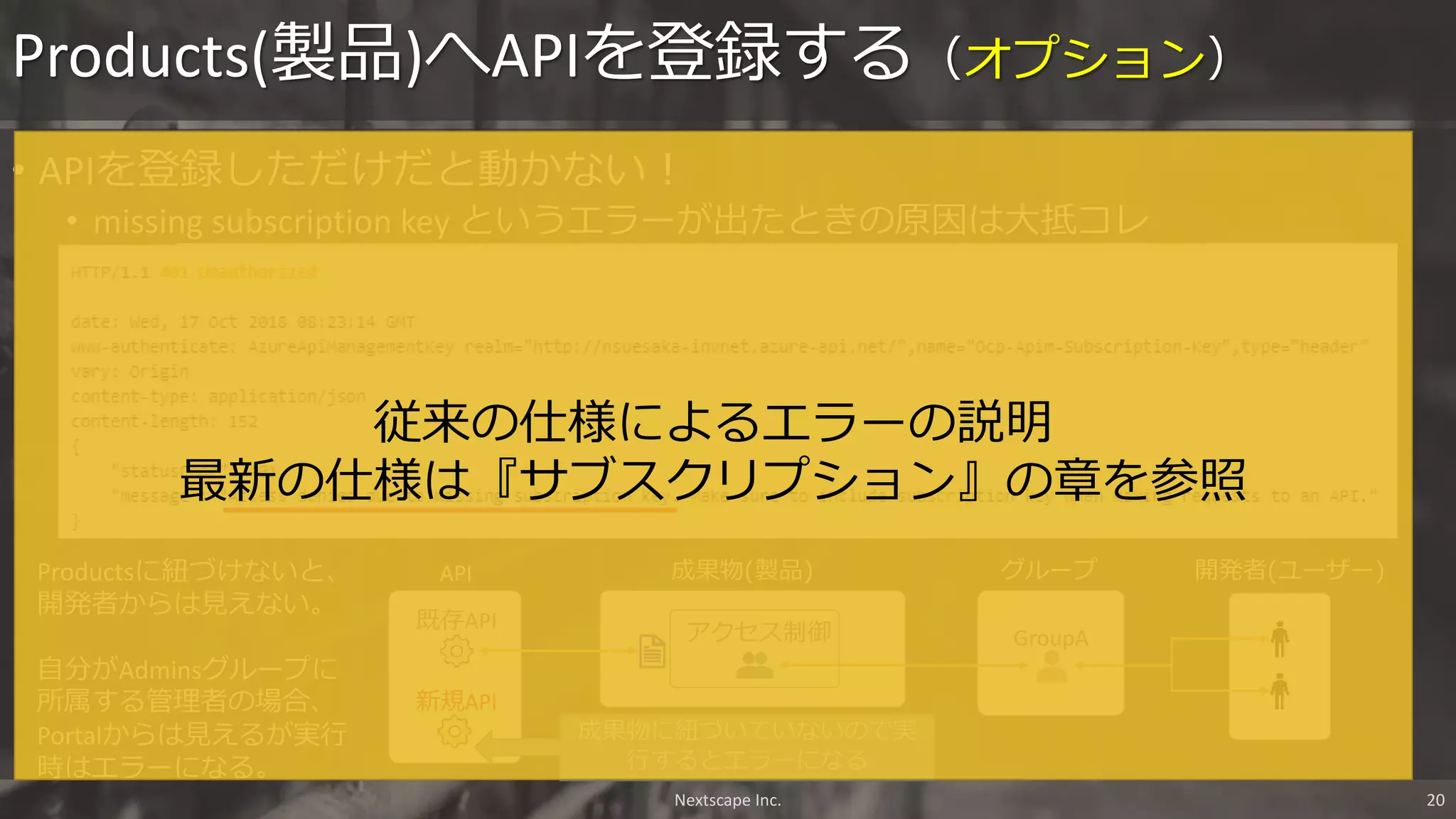 • APIを登録しただけだと動かない！
• missing subscription key というエラーが出たときの原因は大抵コレ
Products(製品)へAPIを登録する（オプション）
Nextscape Inc. 20
GroupA
グループ
アクセス制御
開発者(ユーザー)成果物(製品)API
既存API
新規API
Productsに紐づけないと、
開発者からは見えない。
自分がAdminsグループに
所属する管理者の場合、
Portalからは見えるが実行
時はエラーになる。
成果物に紐づいていないので実
行するとエラーになる
従来の仕様によるエラーの説明
最新の仕様は『サブスクリプション』の章を参照
 