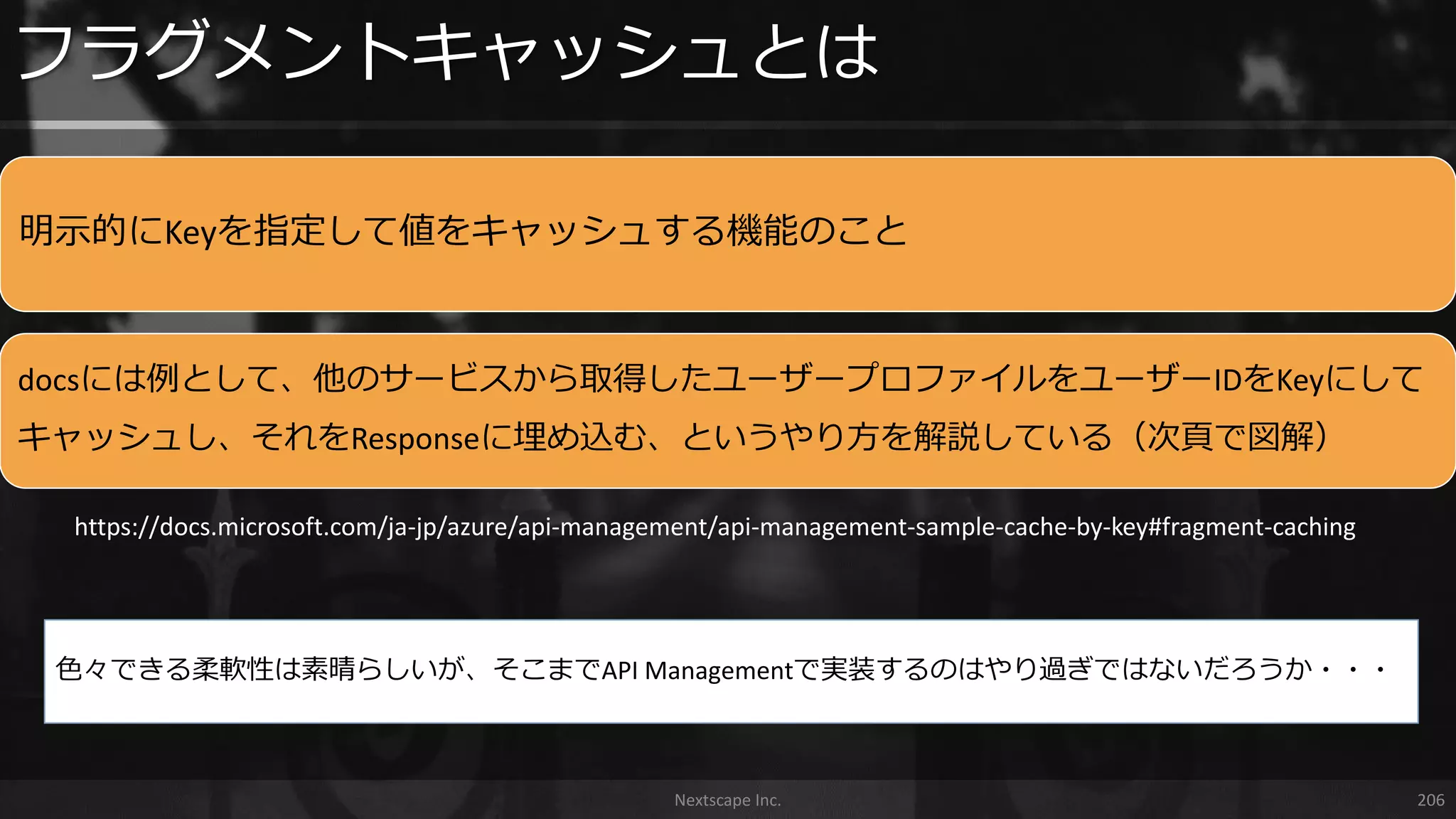 明示的にKeyを指定して値をキャッシュする機能のこと
docsには例として、他のサービスから取得したユーザープロファイルをユーザーIDをKeyにして
キャッシュし、それをResponseに埋め込む、というやり方を解説している（次頁で図解）
フラグメントキャッシュとは
Nextscape Inc. 206
https://docs.microsoft.com/ja-jp/azure/api-management/api-management-sample-cache-by-key#fragment-caching
色々できる柔軟性は素晴らしいが、そこまでAPI Managementで実装するのはやり過ぎではないだろうか・・・
 