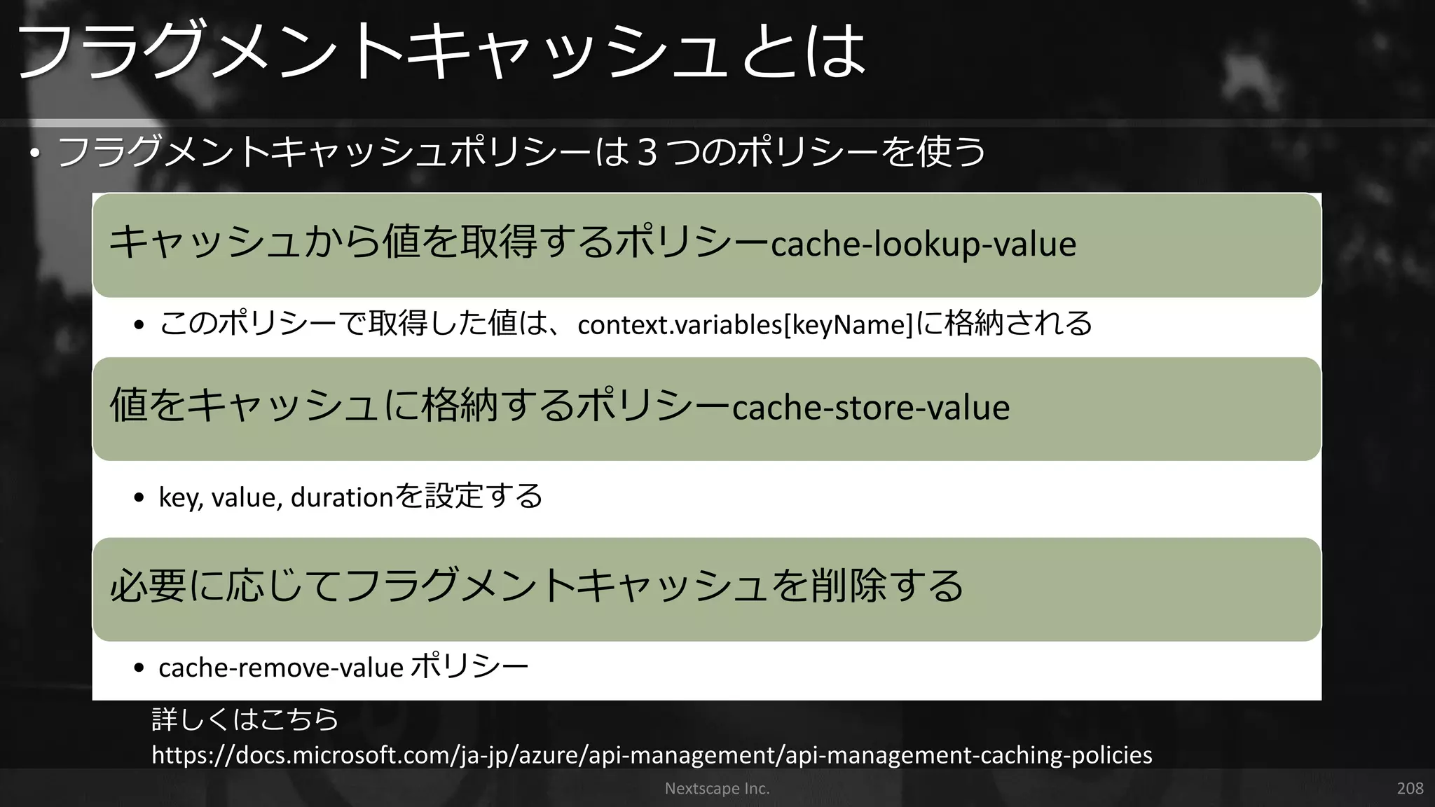 フラグメントキャッシュとは
Nextscape Inc. 208
• フラグメントキャッシュポリシーは３つのポリシーを使う
キャッシュから値を取得するポリシーcache-lookup-value
• このポリシーで取得した値は、context.variables[keyName]に格納される
値をキャッシュに格納するポリシーcache-store-value
• key, value, durationを設定する
必要に応じてフラグメントキャッシュを削除する
• cache-remove-value ポリシー
詳しくはこちら
https://docs.microsoft.com/ja-jp/azure/api-management/api-management-caching-policies
 
