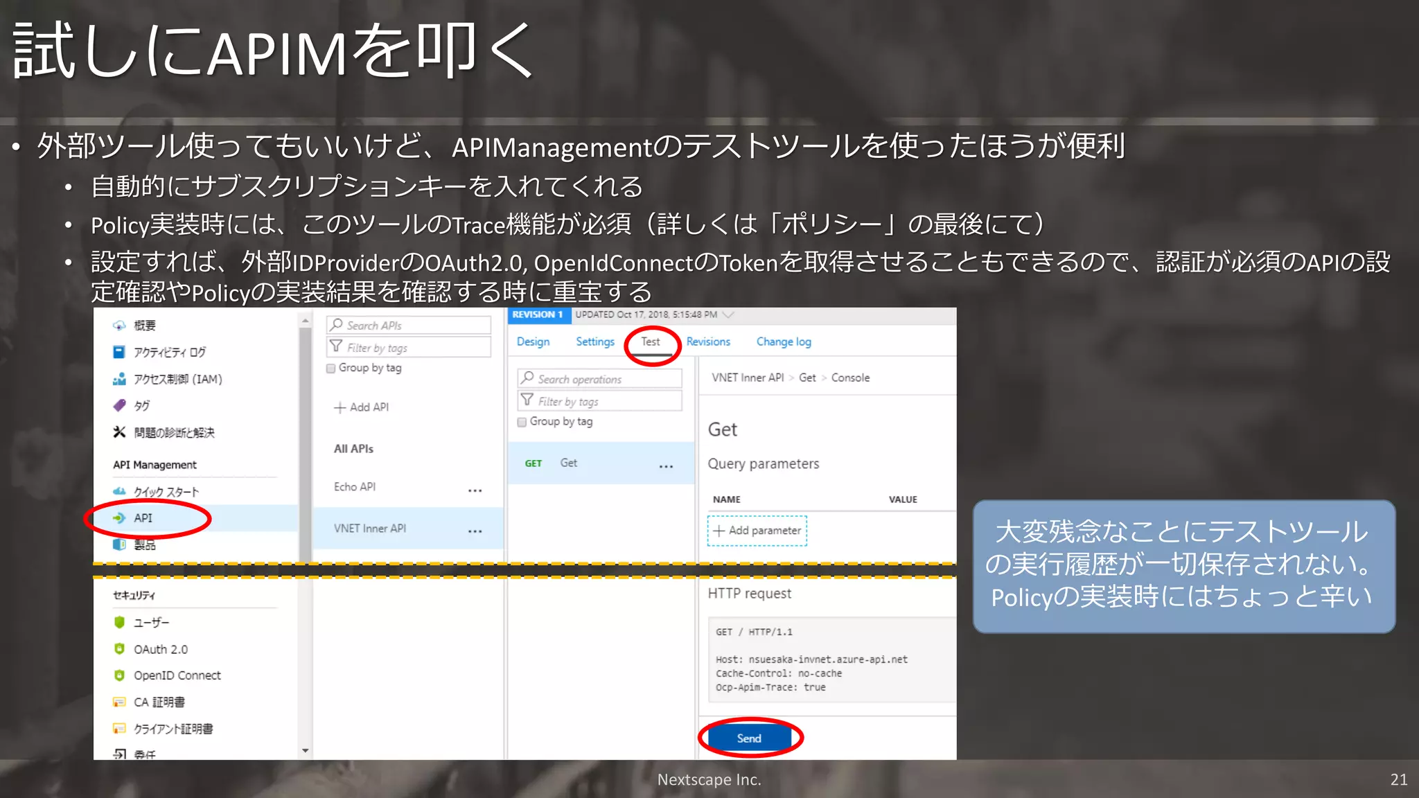• 外部ツール使ってもいいけど、APIManagementのテストツールを使ったほうが便利
• 自動的にサブスクリプションキーを入れてくれる
• Policy実装時には、このツールのTrace機能が必須（詳しくは「ポリシー」の最後にて）
• 設定すれば、外部IDProviderのOAuth2.0, OpenIdConnectのTokenを取得させることもできるので、認証が必須のAPIの設
定確認やPolicyの実装結果を確認する時に重宝する
試しにAPIMを叩く
Nextscape Inc. 21
大変残念なことにテストツール
の実行履歴が一切保存されない。
Policyの実装時にはちょっと辛い
 
