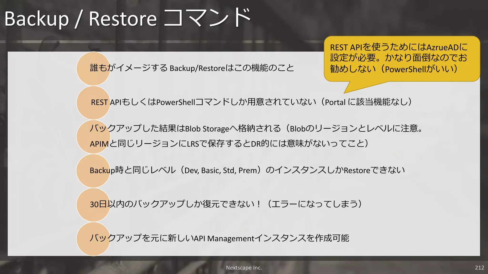 Backup / Restore コマンド
誰もがイメージする Backup/Restoreはこの機能のこと
REST APIもしくはPowerShellコマンドしか用意されていない（Portal に該当機能なし）
バックアップした結果はBlob Storageへ格納される（Blobのリージョンとレベルに注意。
APIMと同じリージョンにLRSで保存するとDR的には意味がないってこと）
Backup時と同じレベル（Dev, Basic, Std, Prem）のインスタンスしかRestoreできない
30日以内のバックアップしか復元できない！（エラーになってしまう）
バックアップを元に新しいAPI Managementインスタンスを作成可能
Nextscape Inc. 212
REST APIを使うためにはAzrueADに
設定が必要。かなり面倒なのでお
勧めしない（PowerShellがいい）
 