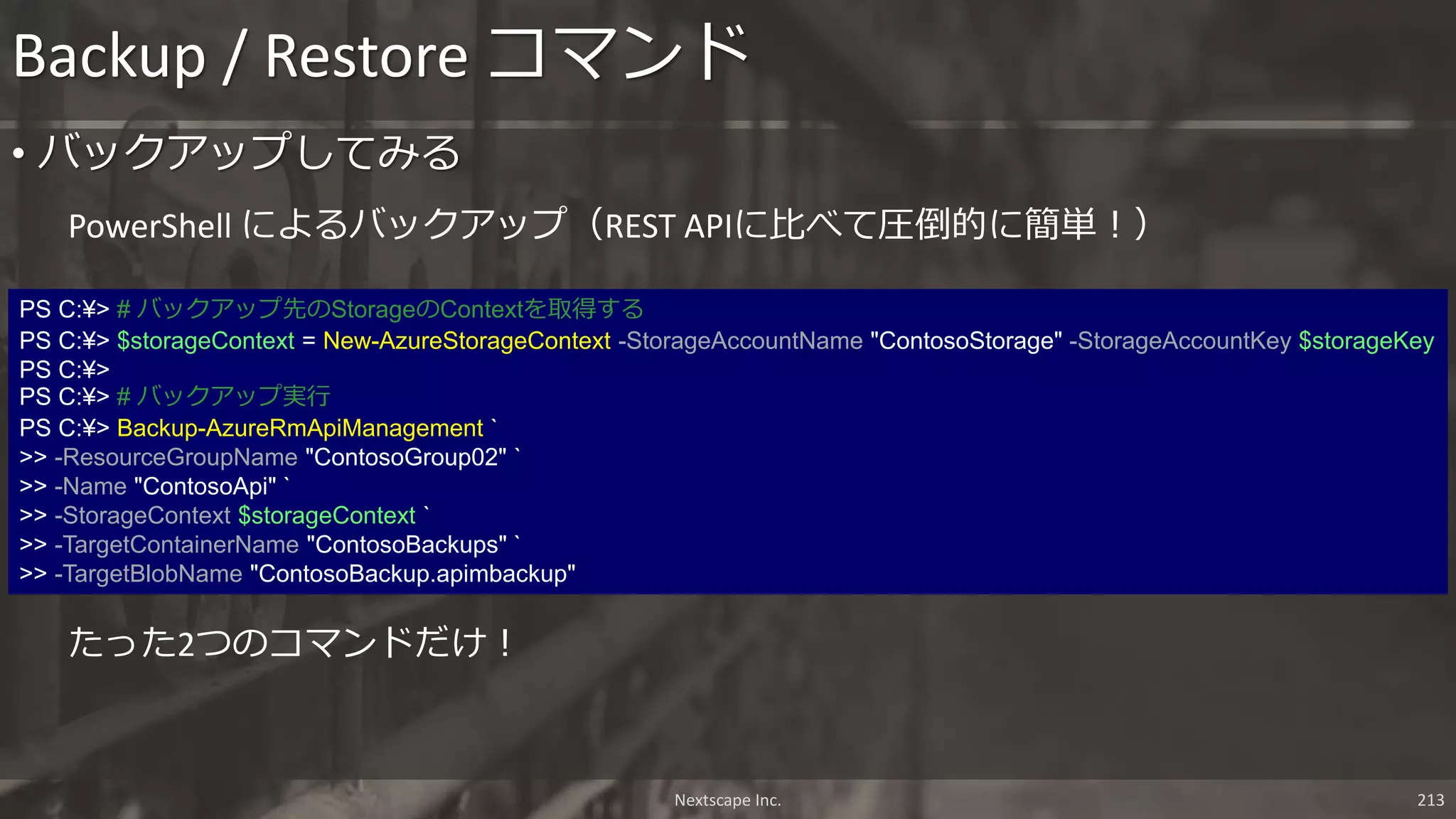 Backup / Restore コマンド
Nextscape Inc. 213
PS C:¥> # バックアップ先のStorageのContextを取得する
PS C:¥> $storageContext = New-AzureStorageContext -StorageAccountName "ContosoStorage" -StorageAccountKey $storageKey
PS C:¥>
PS C:¥> # バックアップ実行
PS C:¥> Backup-AzureRmApiManagement `
>> -ResourceGroupName "ContosoGroup02" `
>> -Name "ContosoApi" `
>> -StorageContext $storageContext `
>> -TargetContainerName "ContosoBackups" `
>> -TargetBlobName "ContosoBackup.apimbackup"
PowerShell によるバックアップ（REST APIに比べて圧倒的に簡単！）
• バックアップしてみる
たった2つのコマンドだけ！
 