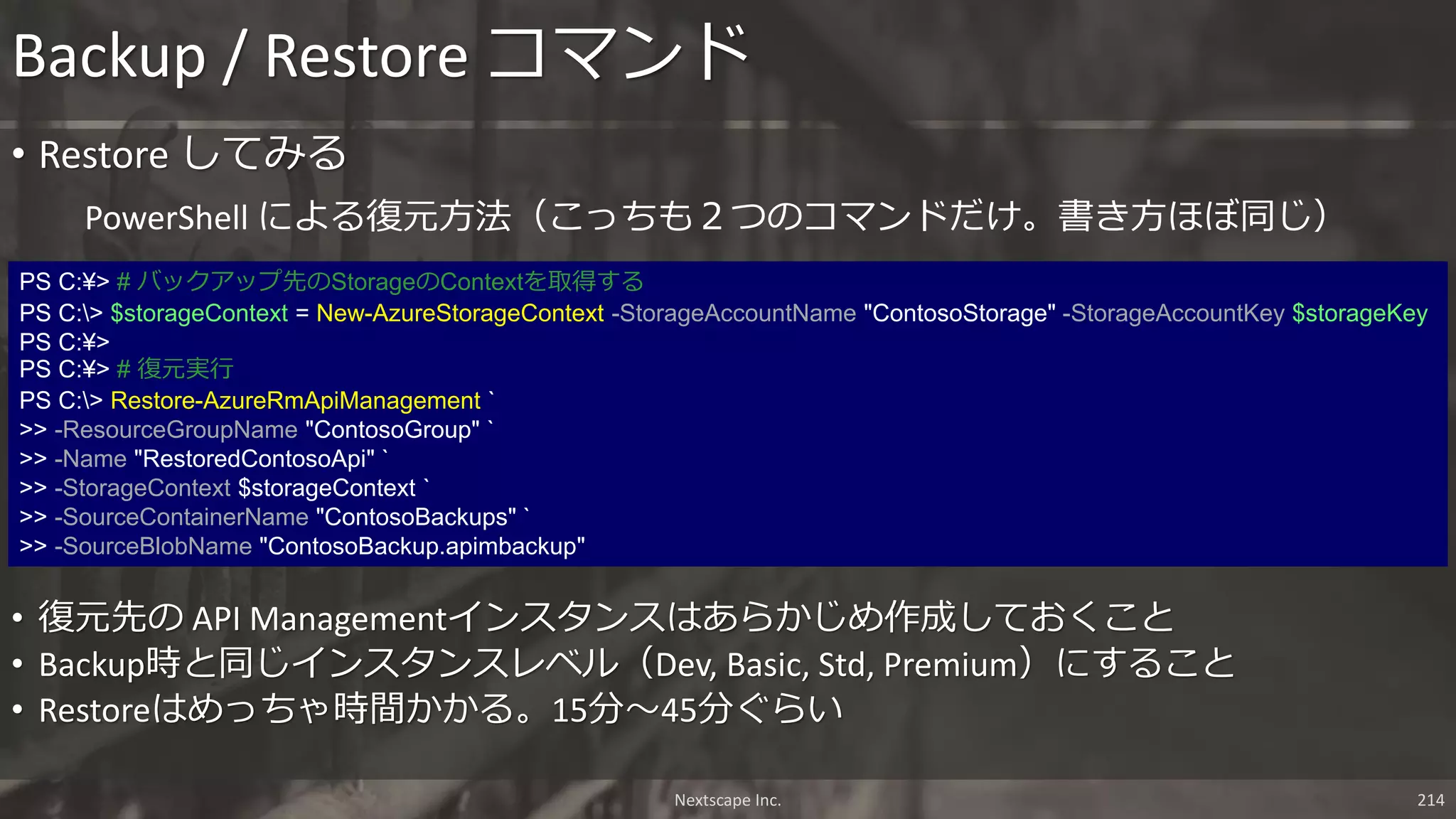 Backup / Restore コマンド
Nextscape Inc. 214
PS C:¥> # バックアップ先のStorageのContextを取得する
PS C:> $storageContext = New-AzureStorageContext -StorageAccountName "ContosoStorage" -StorageAccountKey $storageKey
PS C:¥>
PS C:¥> # 復元実行
PS C:> Restore-AzureRmApiManagement `
>> -ResourceGroupName "ContosoGroup" `
>> -Name "RestoredContosoApi" `
>> -StorageContext $storageContext `
>> -SourceContainerName "ContosoBackups" `
>> -SourceBlobName "ContosoBackup.apimbackup"
PowerShell による復元方法（こっちも２つのコマンドだけ。書き方ほぼ同じ）
• Restore してみる
• 復元先の API Managementインスタンスはあらかじめ作成しておくこと
• Backup時と同じインスタンスレベル（Dev, Basic, Std, Premium）にすること
• Restoreはめっちゃ時間かかる。15分～45分ぐらい
 
