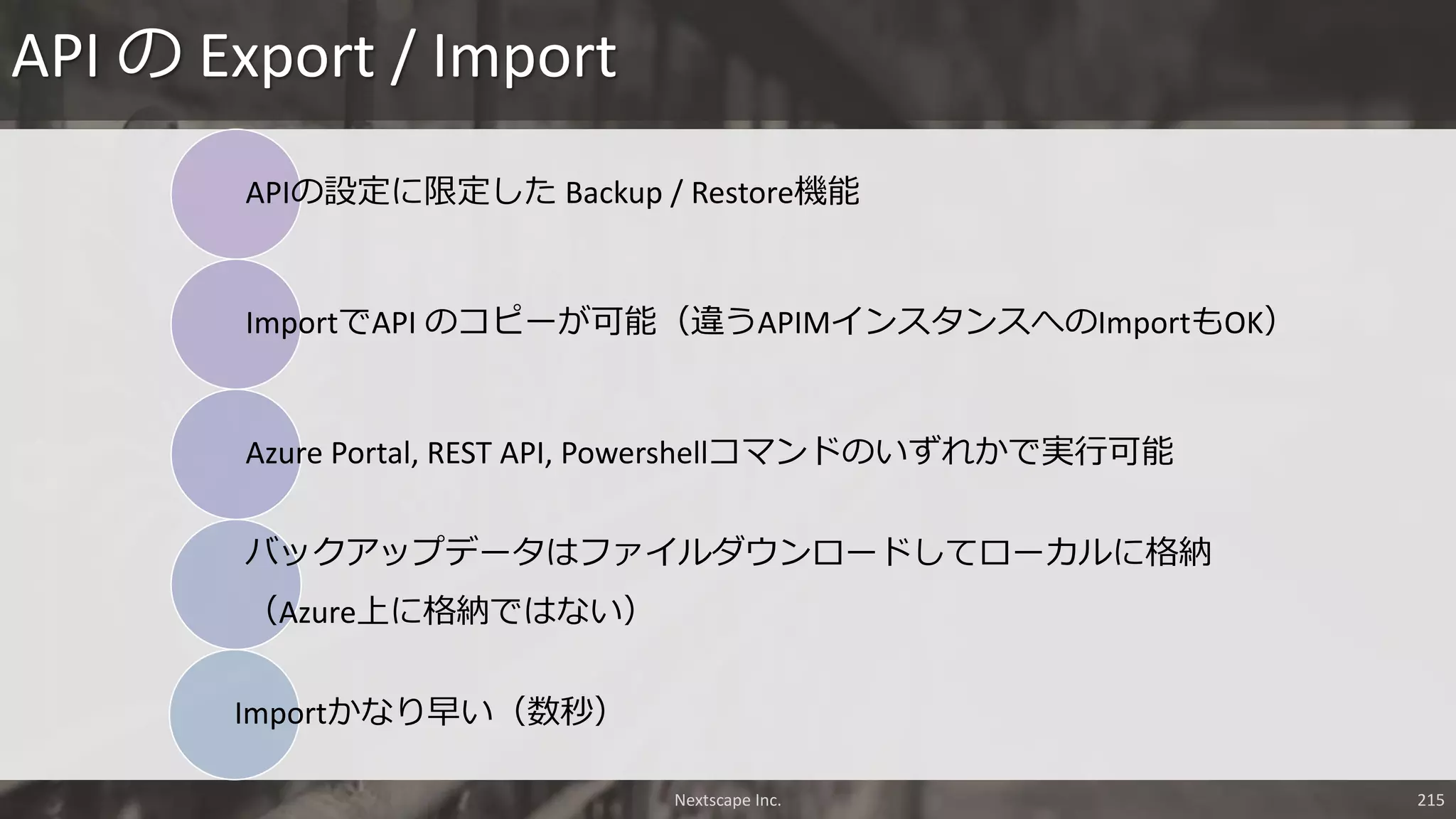APIの設定に限定した Backup / Restore機能
ImportでAPI のコピーが可能（違うAPIMインスタンスへのImportもOK）
Azure Portal, REST API, Powershellコマンドのいずれかで実行可能
バックアップデータはファイルダウンロードしてローカルに格納
（Azure上に格納ではない）
Importかなり早い（数秒）
API の Export / Import
Nextscape Inc. 215
 