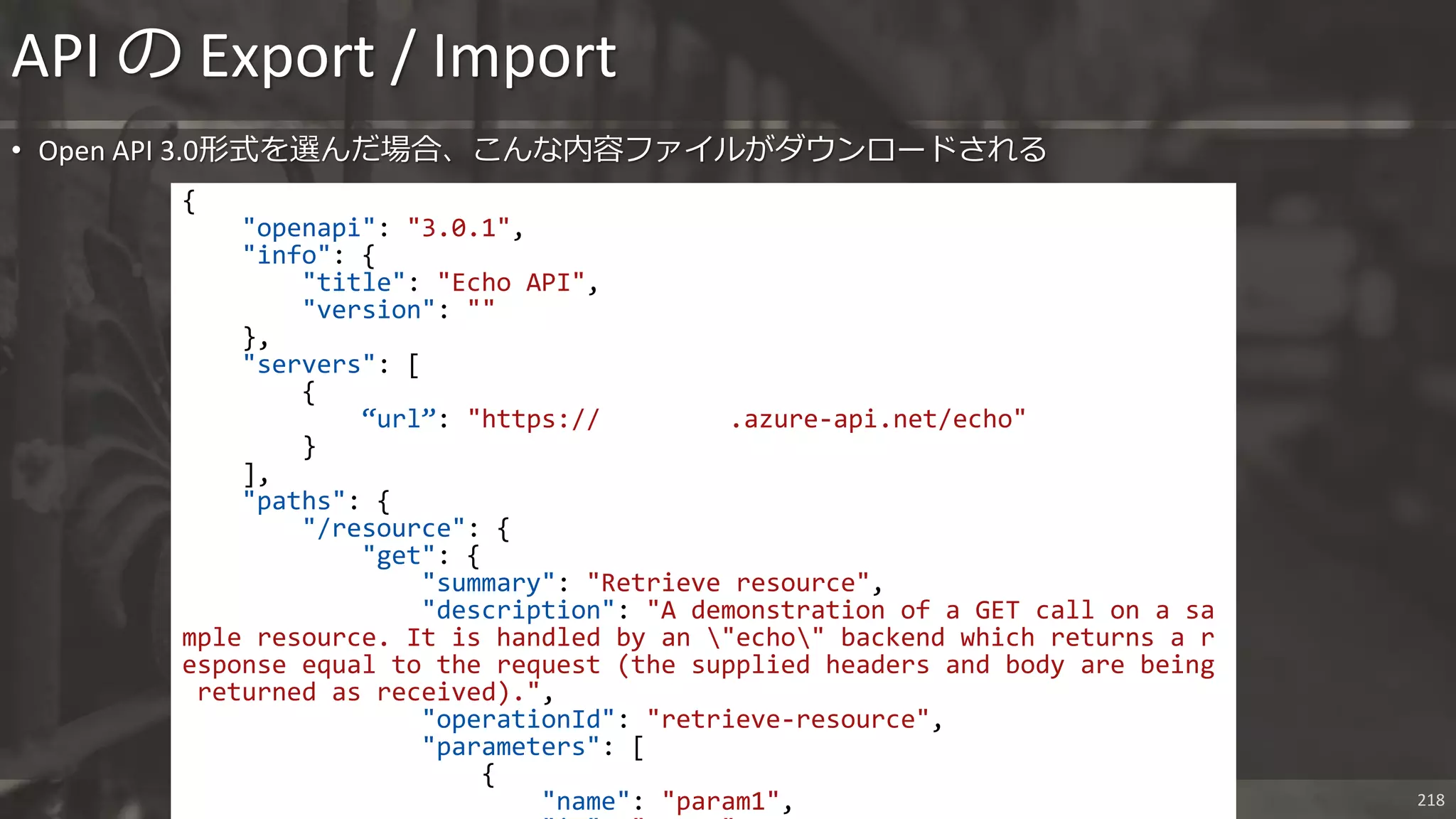 Nextscape Inc. 218
• Open API 3.0形式を選んだ場合、こんな内容ファイルがダウンロードされる
API の Export / Import
{
"openapi": "3.0.1",
"info": {
"title": "Echo API",
"version": ""
},
"servers": [
{
“url”: "https:// .azure-api.net/echo"
}
],
"paths": {
"/resource": {
"get": {
"summary": "Retrieve resource",
"description": "A demonstration of a GET call on a sa
mple resource. It is handled by an "echo" backend which returns a r
esponse equal to the request (the supplied headers and body are being
returned as received).",
"operationId": "retrieve-resource",
"parameters": [
{
"name": "param1",
 
