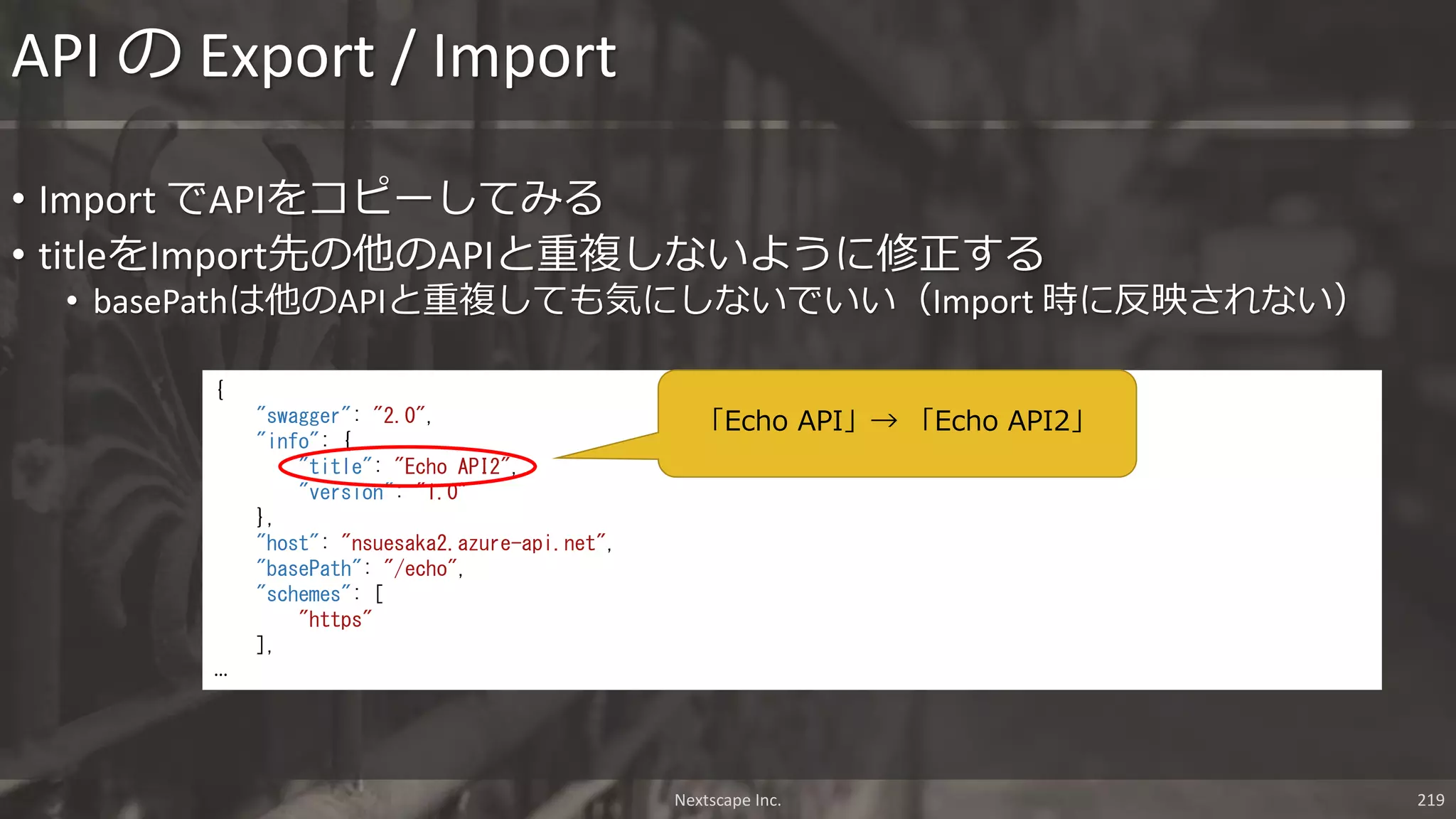 Nextscape Inc. 219
• Import でAPIをコピーしてみる
• titleをImport先の他のAPIと重複しないように修正する
• basePathは他のAPIと重複しても気にしないでいい（Import 時に反映されない）
API の Export / Import
{
"swagger": "2.0",
"info": {
"title": "Echo API2",
"version": "1.0"
},
"host": "nsuesaka2.azure-api.net",
"basePath": "/echo",
"schemes": [
"https"
],
…
「Echo API」→ 「Echo API2」
 