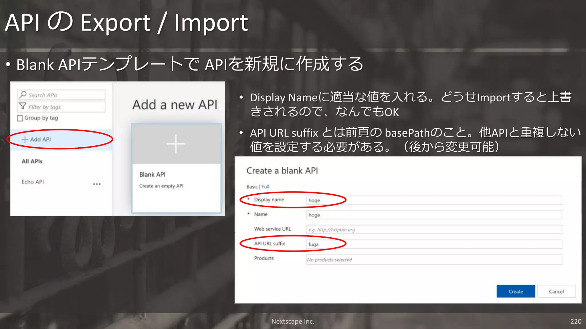 Nextscape Inc. 220
• Blank APIテンプレートで APIを新規に作成する
API の Export / Import
• Display Nameに適当な値を入れる。どうせImportすると上書
きされるので、なんでもOK
• API URL suffix とは前頁の basePathのこと。他APIと重複しない
値を設定する必要がある。（後から変更可能）
 