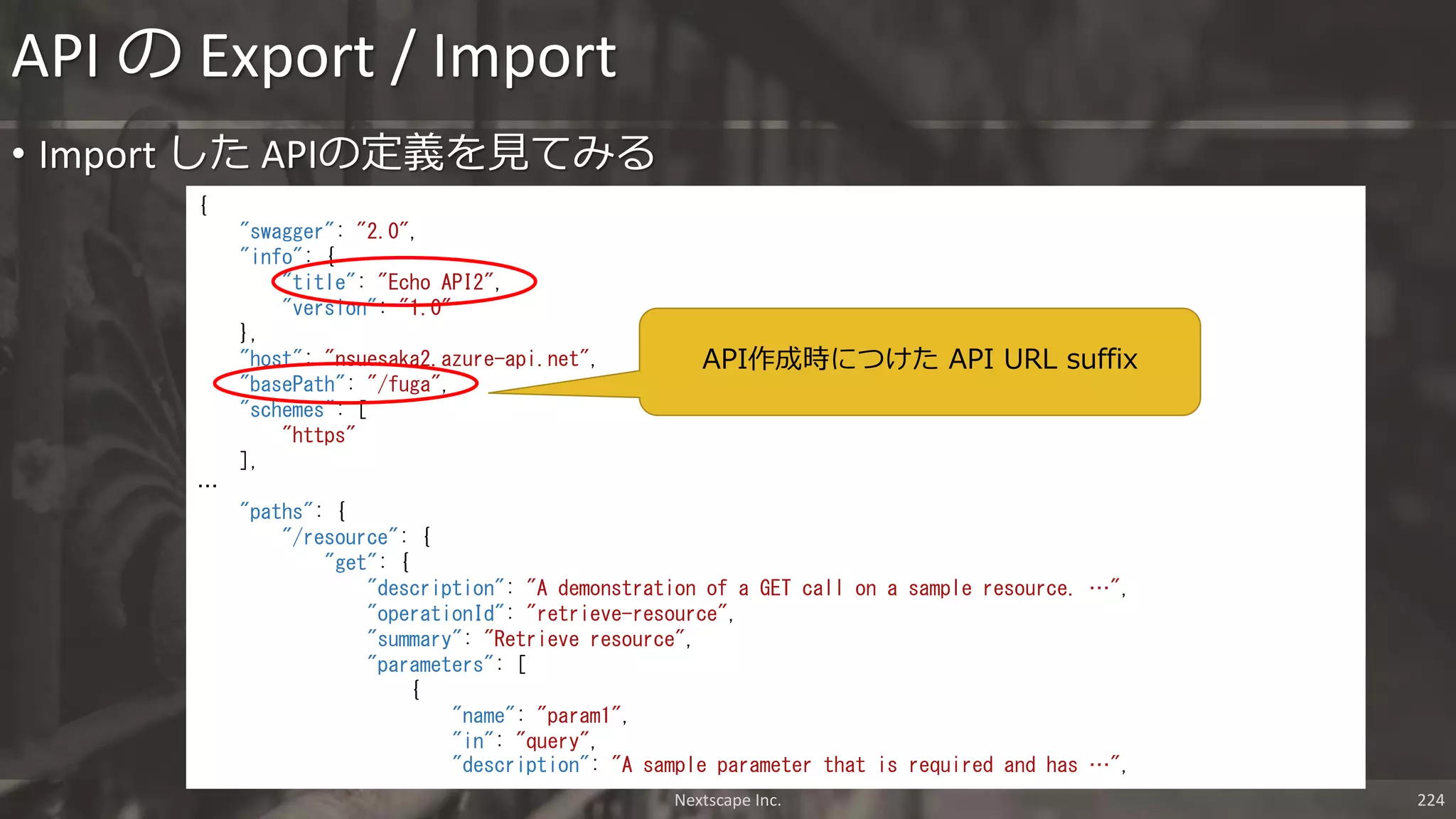 Nextscape Inc. 224
• Import した APIの定義を見てみる
API の Export / Import
{
"swagger": "2.0",
"info": {
"title": "Echo API2",
"version": "1.0"
},
"host": "nsuesaka2.azure-api.net",
"basePath": "/fuga",
"schemes": [
"https"
],
…
"paths": {
"/resource": {
"get": {
"description": "A demonstration of a GET call on a sample resource. …",
"operationId": "retrieve-resource",
"summary": "Retrieve resource",
"parameters": [
{
"name": "param1",
"in": "query",
"description": "A sample parameter that is required and has …",
API作成時につけた API URL suffix
 