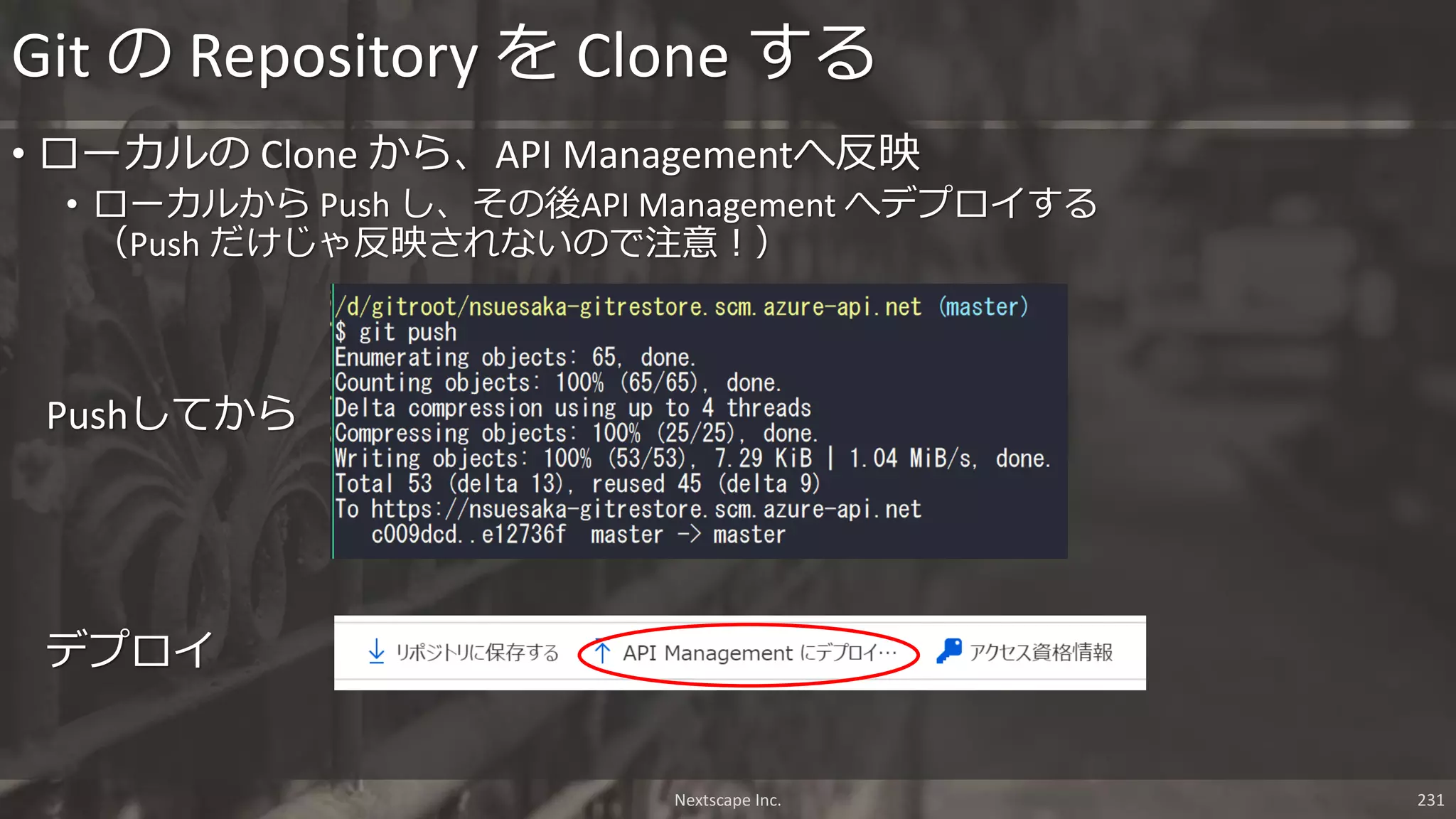 Nextscape Inc. 231
• ローカルの Clone から、API Managementへ反映
• ローカルから Push し、その後API Management へデプロイする
（Push だけじゃ反映されないので注意！）
Git の Repository を Clone する
Pushしてから
デプロイ
 