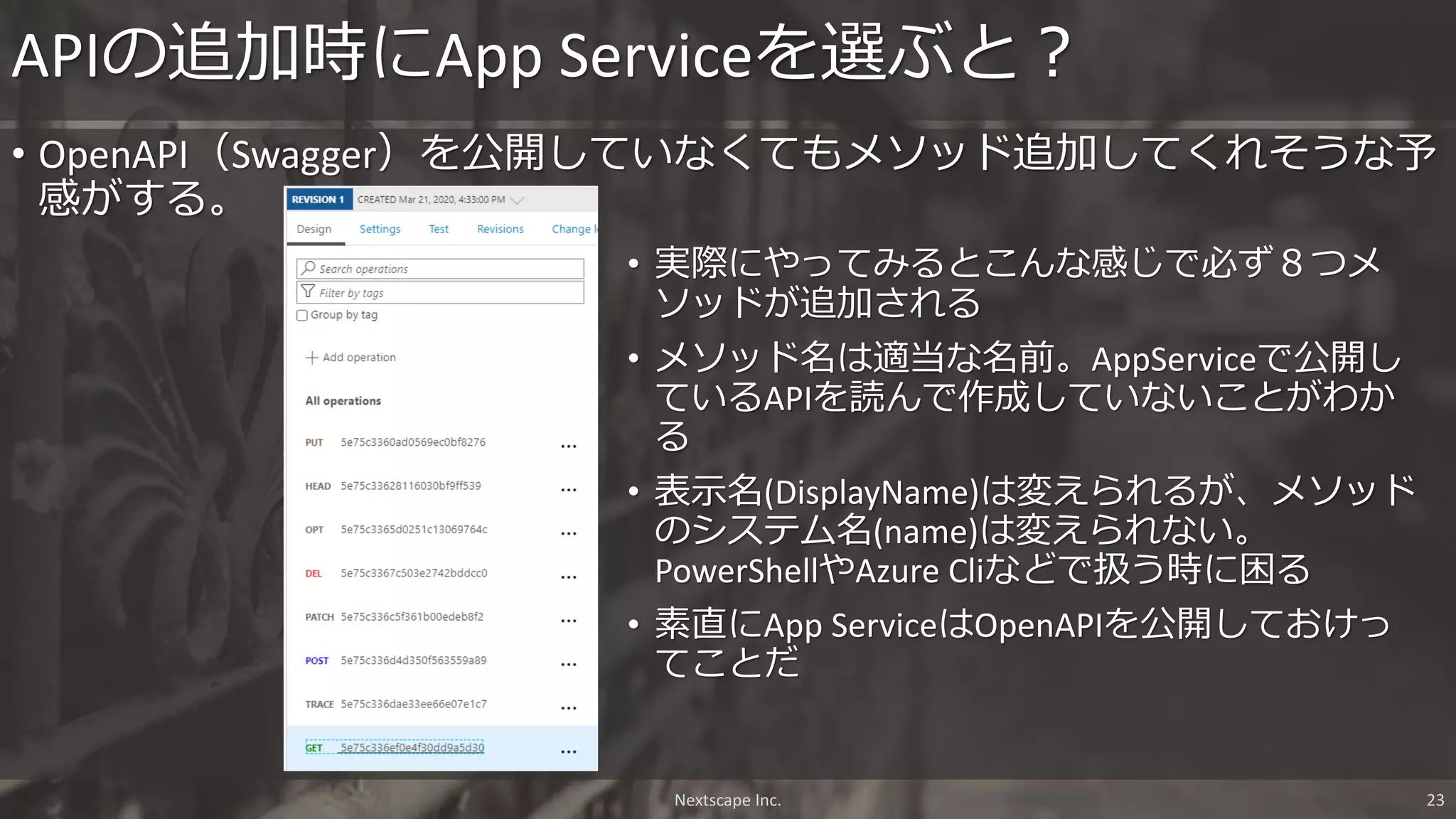 Nextscape Inc. 23
• OpenAPI（Swagger）を公開していなくてもメソッド追加してくれそうな予
感がする。
APIの追加時にApp Serviceを選ぶと？
• 実際にやってみるとこんな感じで必ず８つメ
ソッドが追加される
• メソッド名は適当な名前。AppServiceで公開し
ているAPIを読んで作成していないことがわか
る
• 表示名(DisplayName)は変えられるが、メソッド
のシステム名(name)は変えられない。
PowerShellやAzure Cliなどで扱う時に困る
• 素直にApp ServiceはOpenAPIを公開しておけっ
てことだ
 