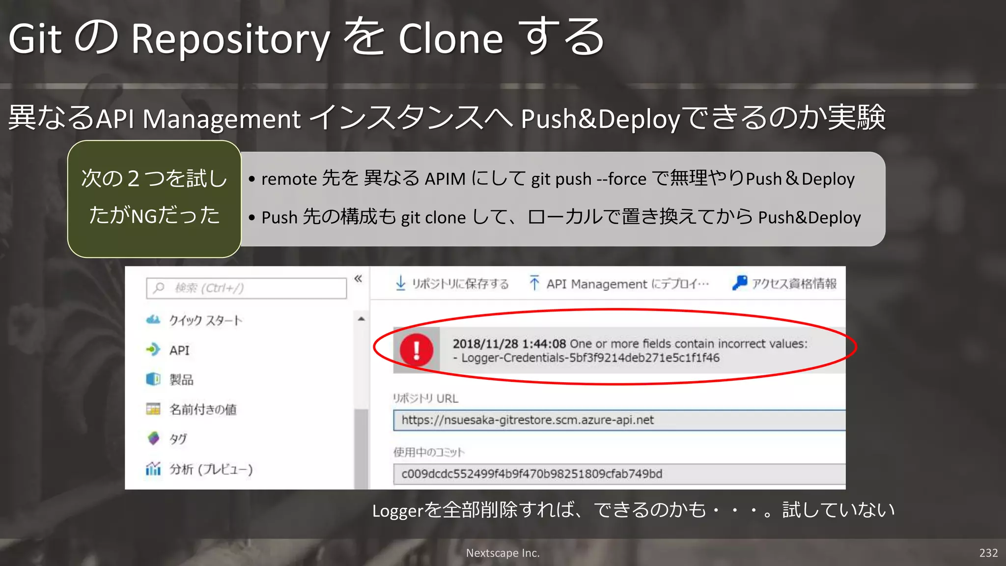 Nextscape Inc. 232
異なるAPI Management インスタンスへ Push&Deployできるのか実験
Git の Repository を Clone する
Loggerを全部削除すれば、できるのかも・・・。試していない
• remote 先を 異なる APIM にして git push --force で無理やりPush＆Deploy
• Push 先の構成も git clone して、ローカルで置き換えてから Push&Deploy
次の２つを試し
たがNGだった
 