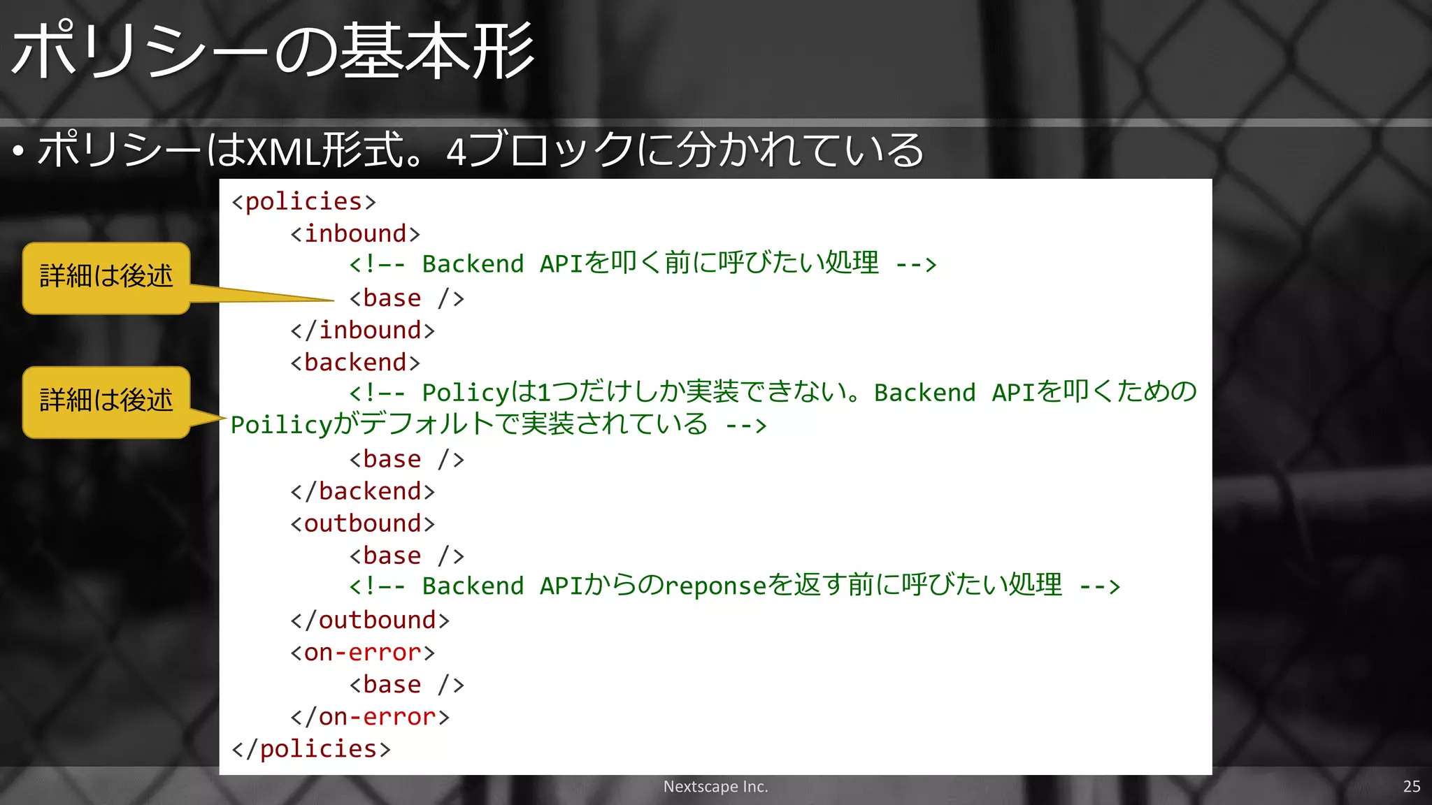• ポリシーはXML形式。4ブロックに分かれている
ポリシーの基本形
<policies>
<inbound>
<!–- Backend APIを叩く前に呼びたい処理 -->
<base />
</inbound>
<backend>
<!–- Policyは1つだけしか実装できない。Backend APIを叩くための
Poilicyがデフォルトで実装されている -->
<base />
</backend>
<outbound>
<base />
<!–- Backend APIからのreponseを返す前に呼びたい処理 -->
</outbound>
<on-error>
<base />
</on-error>
</policies>
Nextscape Inc. 25
詳細は後述
詳細は後述
 