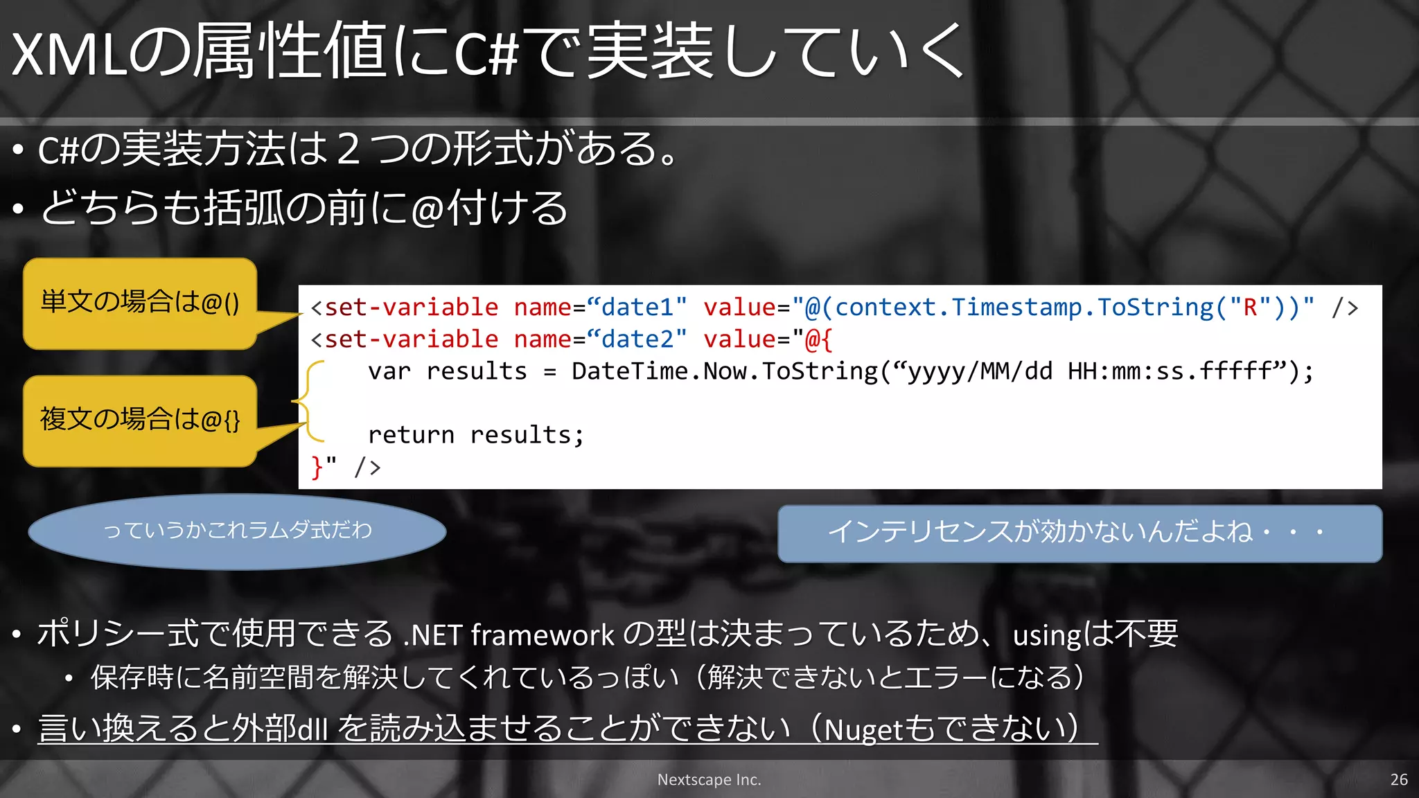 • C#の実装方法は２つの形式がある。
• どちらも括弧の前に@付ける
XMLの属性値にC#で実装していく
<set-variable name=“date1" value="@(context.Timestamp.ToString("R"))" />
<set-variable name=“date2" value="@{
var results = DateTime.Now.ToString(“yyyy/MM/dd HH:mm:ss.fffff”);
return results;
}" />
Nextscape Inc. 26
単文の場合は@()
複文の場合は@{}
• ポリシー式で使用できる .NET framework の型は決まっているため、usingは不要
• 保存時に名前空間を解決してくれているっぽい（解決できないとエラーになる）
• 言い換えると外部dll を読み込ませることができない（Nugetもできない）
っていうかこれラムダ式だわ インテリセンスが効かないんだよね・・・
 