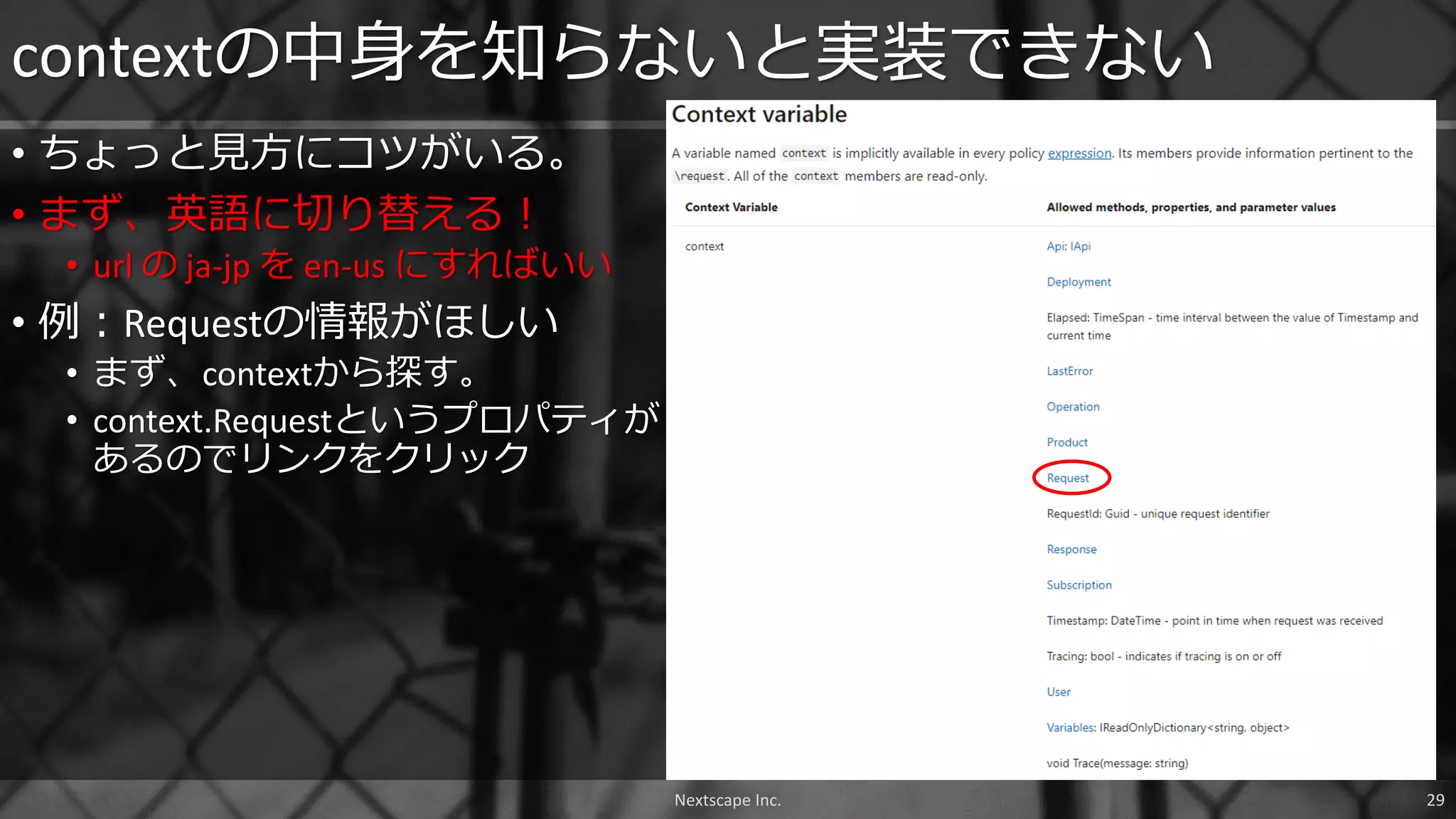 • ちょっと見方にコツがいる。
• まず、英語に切り替える！
• url の ja-jp を en-us にすればいい
• 例：Requestの情報がほしい
• まず、contextから探す。
• context.Requestというプロパティが
あるのでリンクをクリック
contextの中身を知らないと実装できない
Nextscape Inc. 29
 