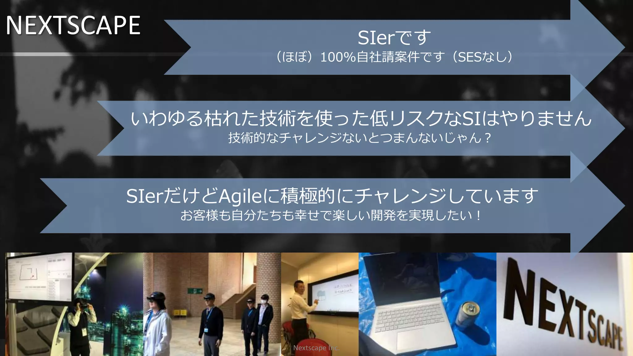 NEXTSCAPE
3
いわゆる枯れた技術を使った低リスクなSIはやりません
技術的なチャレンジないとつまんないじゃん？
SIerだけどAgileに積極的にチャレンジしています
お客様も自分たちも幸せで楽しい開発を実現したい！
SIerです
（ほぼ）100%自社請案件です（SESなし）
Nextscape Inc.
 