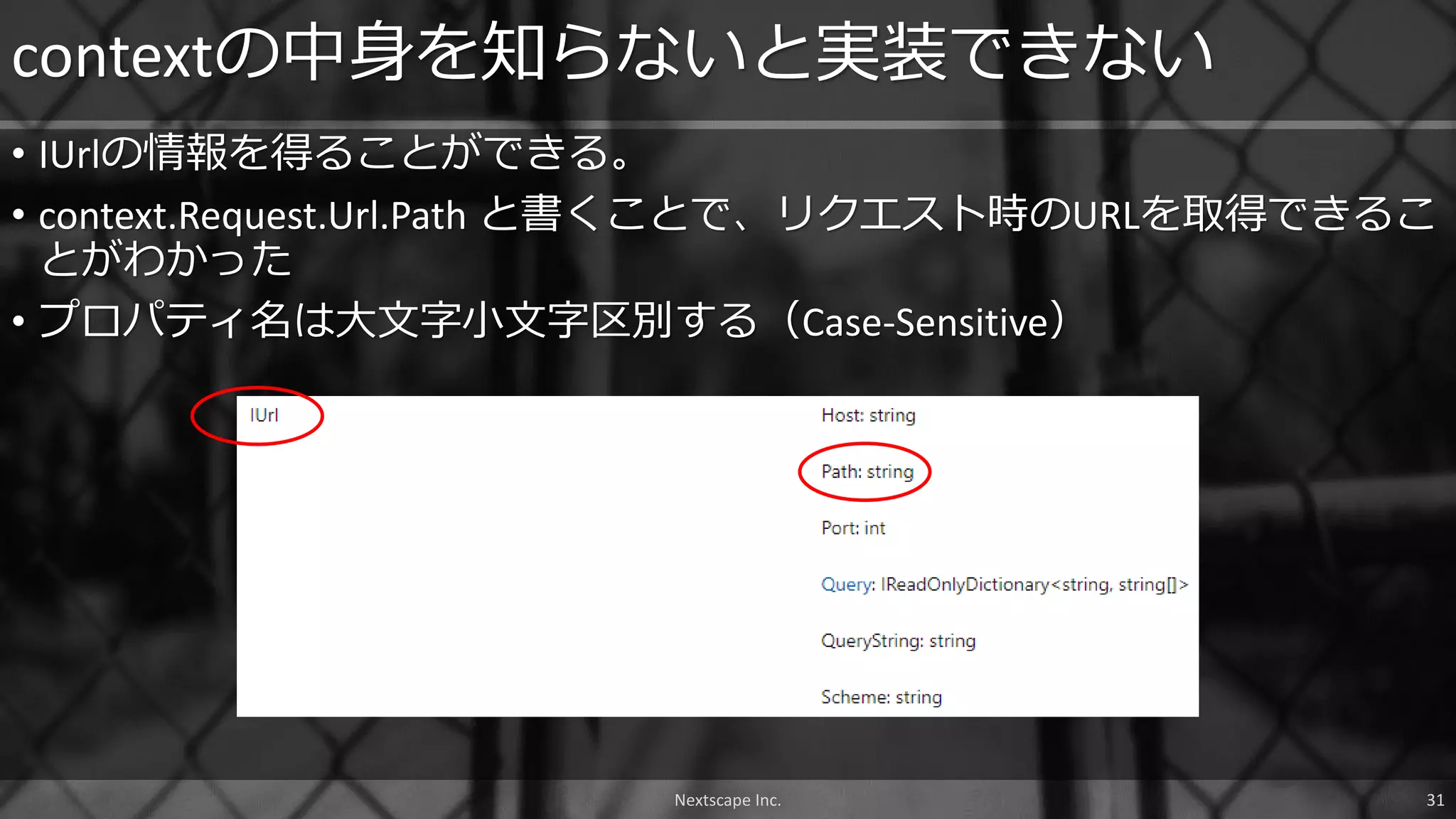 • IUrlの情報を得ることができる。
• context.Request.Url.Path と書くことで、リクエスト時のURLを取得できるこ
とがわかった
• プロパティ名は大文字小文字区別する（Case-Sensitive）
contextの中身を知らないと実装できない
Nextscape Inc. 31
 